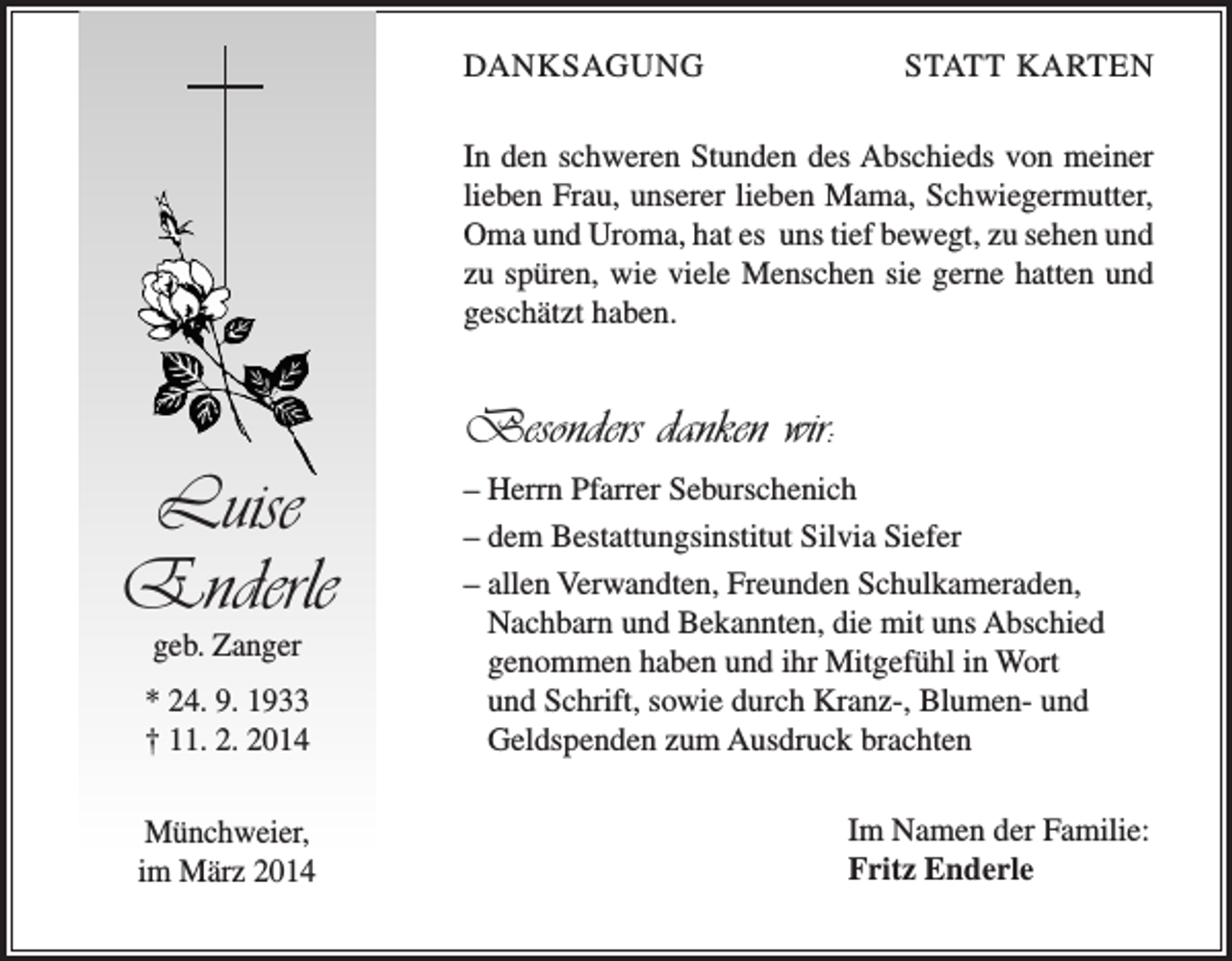 <p>DANKSAGUNG</p><p>STATT KARTEN</p><p>In den schweren Stunden des Abschieds von meiner<br />­lieben Frau, unserer lieben Mama, Schwiegermutter,<br />Oma und ­Uroma, hat es uns tief bewegt, zu sehen und<br />zu spüren, wie viele Menschen sie gerne hatten und<br />­geschätzt haben.</p><p>Besonders danken wir:</p><p>Luise<br />Enderle<br />geb. Zanger</p><p>* 24. 9. 1933<br />† 11. 2. 2014<br />Münchweier,<br />im März 2014</p><p>– Herrn Pfarrer Seburschenich<br />– dem Bestattungsinstitut Silvia Siefer<br />– allen Verwandten, Freunden Schulkameraden,<br />­Nachbarn und Bekannten, die mit uns Abschied<br />­genommen haben und ihr Mitgefühl in Wort<br />und Schrift, sowie durch Kranz-, Blumen- und<br />­Geldspenden zum Ausdruck brachten<br />I m Namen der Familie:<br />Fritz Enderle</p>