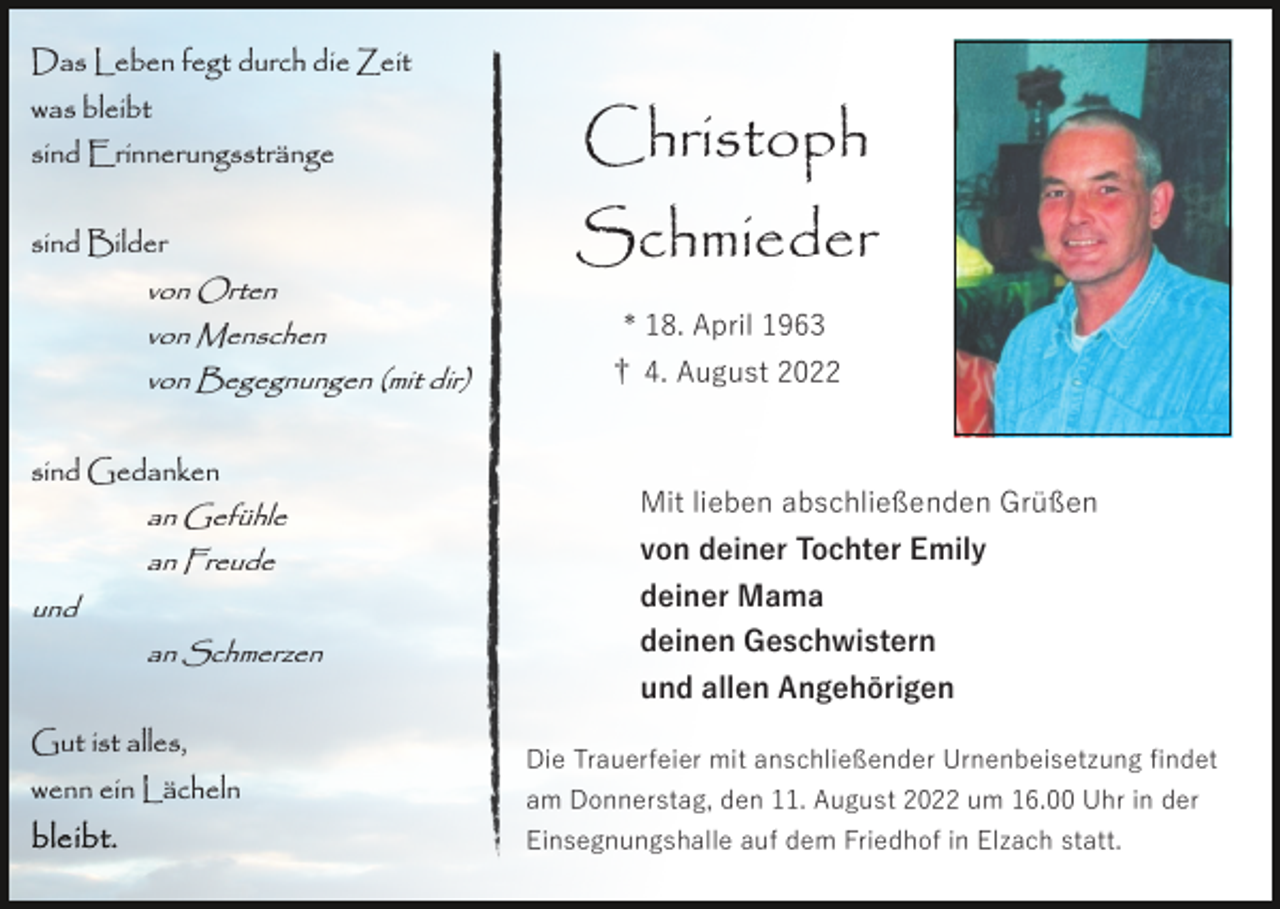 <p>Das Leben fegt durch die Zeit<br />was bleibt<br />sind Erinnerungsstränge</p><p>Christoph</p><p>sind Bilder</p><p>Schmieder</p><p>von Orten<br />von Menschen<br />von Begegnungen (mit dir)</p><p>sind Gedanken<br />an Gefühle</p><p>* 18. April 1963<br />† 4. August 2022</p><p>Mit lieben abschließenden Grüßen</p><p>an Freude</p><p>von deiner Tochter Emily</p><p>an Schmerzen</p><p>deinen Geschwistern</p><p>und</p><p>Gut ist alles,<br />wenn ein Lächeln</p><p>deiner Mama<br />und allen Angehörigen<br />Die Trauerfeier mit anschließender Urnenbeisetzung ﬁndet<br />am Donnerstag, den 11. August 2022 um 16.00 Uhr in der<br />Einsegnungshalle auf dem Friedhof in Elzach statt.</p>