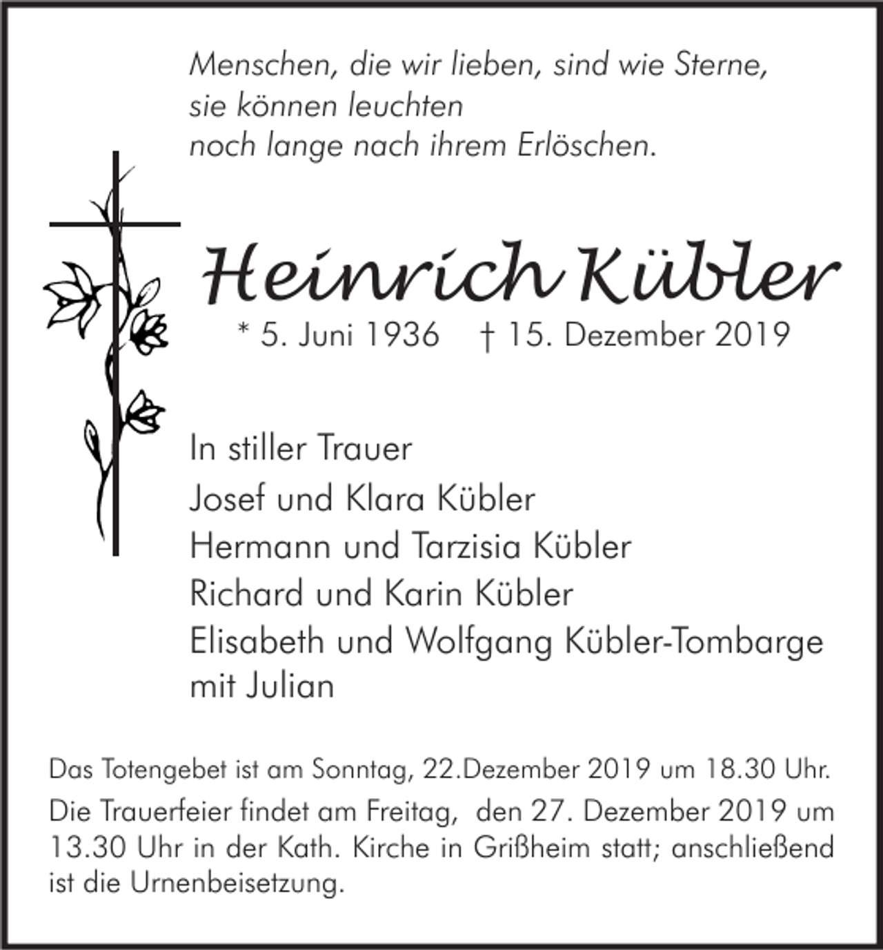 <p>Menschen, die wir lieben, sind wie Sterne,<br />sie können leuchten<br />noch lange nach ihrem Erlöschen.</p><p>Heinrich Kübler<br />* 5. Juni 1936</p><p>† 15. Dezember 2019</p><p>In stiller Trauer<br />Josef und Klara Kübler<br />Hermann und Tarzisia Kübler<br />Richard und Karin Kübler<br />Elisabeth und Wolfgang Kübler-Tombarge<br />mit Julian<br />Das Totengebet ist am Sonntag, 22.Dezember 2019 um 18.30 Uhr.</p><p>Die Trauerfeier findet am Freitag, den 27. Dezember 2019 um<br />13.30 Uhr in der Kath. Kirche in Grißheim statt; anschließend<br />ist die Urnenbeisetzung.</p>