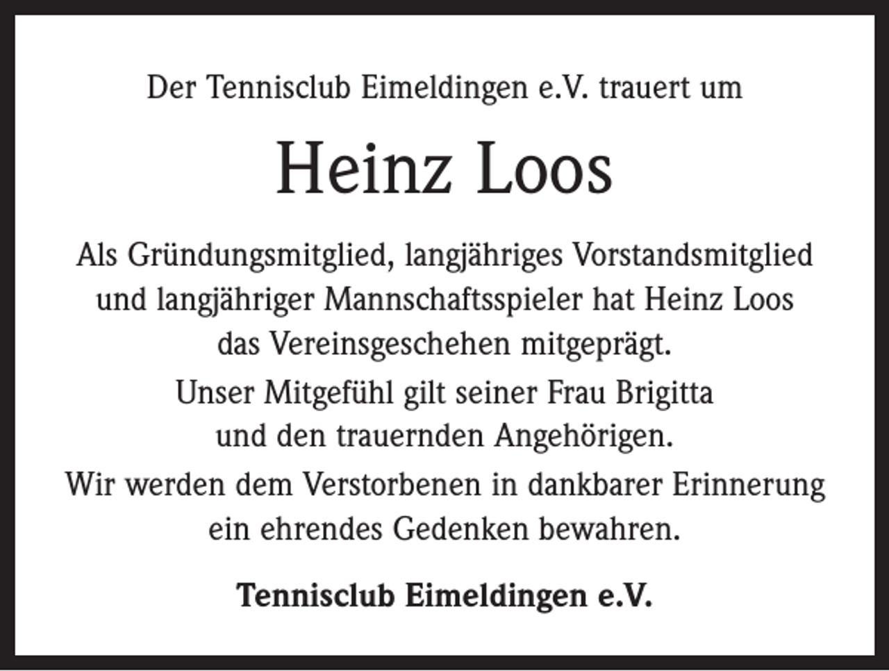<p>Der Tennisclub Eimeldingen e.V. trauert um</p><p>Heinz Loos<br />Als Gründungsmitglied, langjähriges Vorstandsmitglied<br />und langjähriger Mannschaftsspieler hat Heinz Loos<br />das Vereinsgeschehen mitgeprägt.<br />Unser Mitgefühl gilt seiner Frau Brigitta<br />und den trauernden Angehörigen.<br />Wir werden dem Verstorbenen in dankbarer Erinnerung<br />ein ehrendes Gedenken bewahren.<br />Tennisclub Eimeldingen e.V.</p>