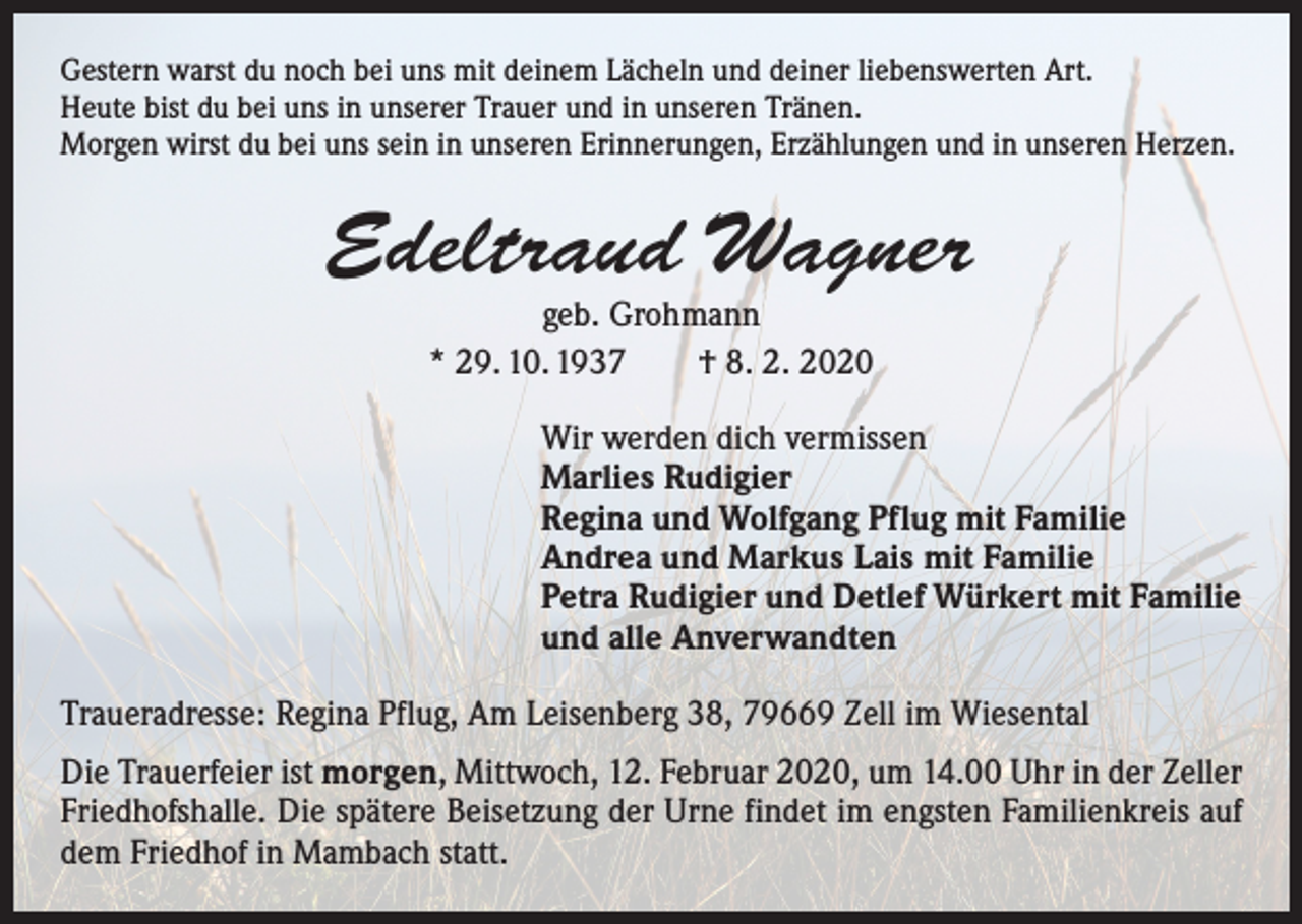 <p>Gestern warst du noch bei uns mit deinem Lächeln und deiner liebenswerten Art.<br />Heute bist du bei uns in unserer Trauer und in unseren Tränen.<br />Morgen wirst du bei uns sein in unseren Erinnerungen, Erzählungen und in unseren Herzen.</p><p>Edeltraud Wagner<br />geb. Grohmann<br />* 29. 10. 1937 † 8. 2. 2020</p><p>Wir werden dich vermissen<br />Marlies Rudigier<br />Regina und Wolfgang Pflug mit Familie<br />Andrea und Markus Lais mit Familie<br />Petra Rudigier und Detlef Würkert mit Familie<br />und alle Anverwandten<br />Traueradresse: Regina Pflug, Am Leisenberg 38, 79669 Zell im Wiesental<br />Die Trauerfeier ist morgen, Mittwoch, 12. Februar 2020, um 14.00 Uhr in der Zeller<br />Friedhofshalle. Die spätere Beisetzung der Urne findet im engsten Familienkreis auf<br />dem Friedhof in Mambach statt.</p>
