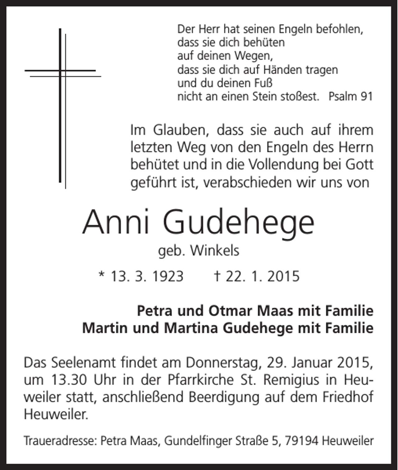 <p>Der Herr hat seinen Engeln befohlen,<br />dass sie dich behüten<br />auf deinen Wegen,<br />dass sie dich auf Händen tragen<br />und du deinen Fuß<br />nicht an einen Stein stoßest. Psalm 91</p><p>Im Glauben, dass sie auch auf ihrem<br />letzten Weg von den Engeln des Herrn<br />behütet und in die Vollendung bei Gott<br />geführt ist, verabschieden wir uns von</p><p>Anni Gudehege<br />geb. Winkels<br />* 13. 3. 1923 † 22. 1. 2015<br />Petra und Otmar Maas mit Familie<br />Martin und Martina Gudehege mit Familie<br />Das Seelenamt findet am Donnerstag, 29. Januar 2015,<br />um 13.30 Uhr in der Pfarrkirche St. Remigius in Heu­<br />weiler statt, anschließend Beerdigung auf dem Friedhof<br />Heuweiler.<br />Traueradresse: Petra Maas, Gundelfinger Straße 5, 79194 Heuweiler</p>