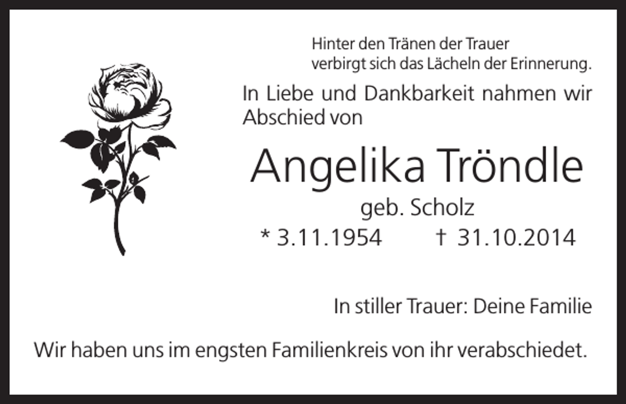 <p>Hinter den Tränen der Trauer<br />verbirgt sich das Lächeln der Erinnerung.</p><p>In Liebe und Dankbarkeit nahmen wir<br />Abschied von</p><p>Angelika Tröndle<br />geb. Scholz<br />* 3.11.1954<br />† 31.10.2014<br />In stiller Trauer: Deine Familie<br />Wir haben uns im engsten Familienkreis von ihr verabschiedet.</p>