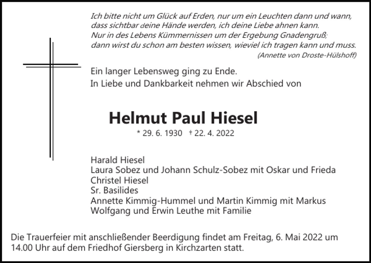 <p>Ich bitte nicht um Glück auf Erden, nur um ein Leuchten dann und wann,<br />dass sichtbar deine Hände werden, ich deine Liebe ahnen kann.<br />Nur in des Lebens Kümmernissen um der Ergebung Gnadengruß;<br />dann wirst du schon am besten wissen, wieviel ich tragen kann und muss.</p><p>(Annette von Droste­Hülshoff)</p><p>Ein langer Lebensweg ging zu Ende.<br />In Liebe und Dankbarkeit nehmen wir Abschied von</p><p>Helmut Paul Hiesel<br />* 29. 6. 1930 † 22. 4. 2022</p><p>Harald Hiesel<br />Laura Sobez und Johann Schulz­Sobez mit Oskar und Frieda<br />Christel Hiesel<br />Sr. Basilides<br />Annette Kimmig­Hummel und Martin Kimmig mit Markus<br />Wolfgang und Erwin Leuthe mit Familie<br />Die Trauerfeier mit anschließender Beerdigung findet am Freitag, 6. Mai 2022 um<br />14.00 Uhr auf dem Friedhof Giersberg in Kirchzarten statt.</p>
