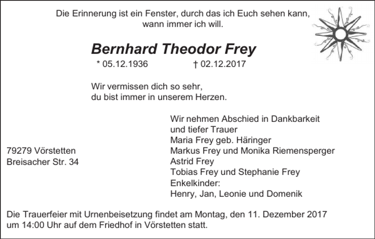 <p>Die Erinnerung ist ein Fenster, durch das ich Euch sehen kann,<br />wann immer ich will.</p><p>Bernhard Theodor Frey<br />* 05.12.1936</p><p>† 02.12.2017</p><p>Wir vermissen dich so sehr,<br />du bist immer in unserem Herzen.</p><p>79279 Vörstetten<br />Breisacher Str. 34</p><p>Wir nehmen Abschied in Dankbarkeit<br />und tiefer Trauer<br />Maria Frey geb. Häringer<br />Markus Frey und Monika Riemensperger<br />Astrid Frey<br />Tobias Frey und Stephanie Frey<br />Enkelkinder:<br />Henry, Jan, Leonie und Domenik</p><p>Die Trauerfeier mit Urnenbeisetzung findet am Montag, den 11. Dezember 2017<br />um 14:00 Uhr auf dem Friedhof in Vörstetten statt.</p>