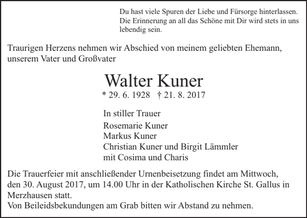 <p>Liebe<br />DDu<br />u hhast<br />ast viviele<br />el e SSpuren<br />p ur e n dder<br />er Li<br />e b e uund<br />n d FFürsorge<br />ürs or g e hihinterlassen.<br />nt e rl ass e n.<br />Die<br />Erinnerung<br />allddas<br />Di<br />e Eri<br />n n er u n g aan<br />n all<br />as Schöne<br />S c h ö n e mit<br />mit Dir<br />Dir wird<br />wir d stets<br />st ets iinn uns<br />u ns<br />llebendig<br />e b e n di g sein.<br />s ei n.</p><p>Traurigen<br />Tr<br />a uri g e n Herzens<br />H er z e ns nnehmen<br />e h m e n wir<br />wir Abschied<br />A bs c hi e d vvon<br />o n meinem<br />m ei n e m geliebten<br />g eli e bt e n Ehemann,<br />E h e m a n n,<br />unserem<br />u ns er e m Vater<br />Vat er uund<br />n d Großvater<br />Gr o ß v at er</p><p>Walt<br />er KKuner<br />u n er<br />Walter</p><p>9. 6.<br />9 2 8 †† 221.<br />1. 8.<br />017<br />** 229.<br />6. 1192. 22017<br />IInn stiller<br />still er Trauer<br />Tr a u er<br />RRosemarie<br />os e m ari e Kuner<br />K u n er<br />MMarkus<br />ar k us KKuner<br />u n er<br />CChristian<br />hristi a n Kuner<br />K u n er uund<br />n d Bir<br />g it Lämmler<br />L ä m ml er<br />Birgit<br />mit CCosima<br />mit<br />osi m a uund<br />n d CCharis<br />h aris<br />Die<br />Di<br />e TrTrauerfeier<br />a u erf ei er mit<br />mit aanschließender<br />ns c h li e ß e n d er Urnenbeisetzung<br />Ur n e n b eis et z u ng fifindet<br />n d et aam<br />m Mittwoch,<br />Mitt w o c h,<br />d e n 330.<br />0. August<br />A u g ust 22017,<br />0 1 7, uum<br />m 14.00<br />1 4. Uhr<br />U hr in<br />i n der<br />d er Katholischen<br />K at h olis c h e n Kirche<br />Kir c h e St.<br />St. Gallus<br />G all us iinn<br />den<br />M er z h a us e n ststatt.<br />att.<br />Merzhausen<br />Vo n BBeileidsbekundungen<br />eil ei ds b e k u n d u n g e n aam<br />m Grab<br />Gr a b bitt<br />e n wir<br />wir Abstand<br />A bs t a n d zu<br />z u nehmen.<br />n e h m e n.<br />Von<br />bitten</p>