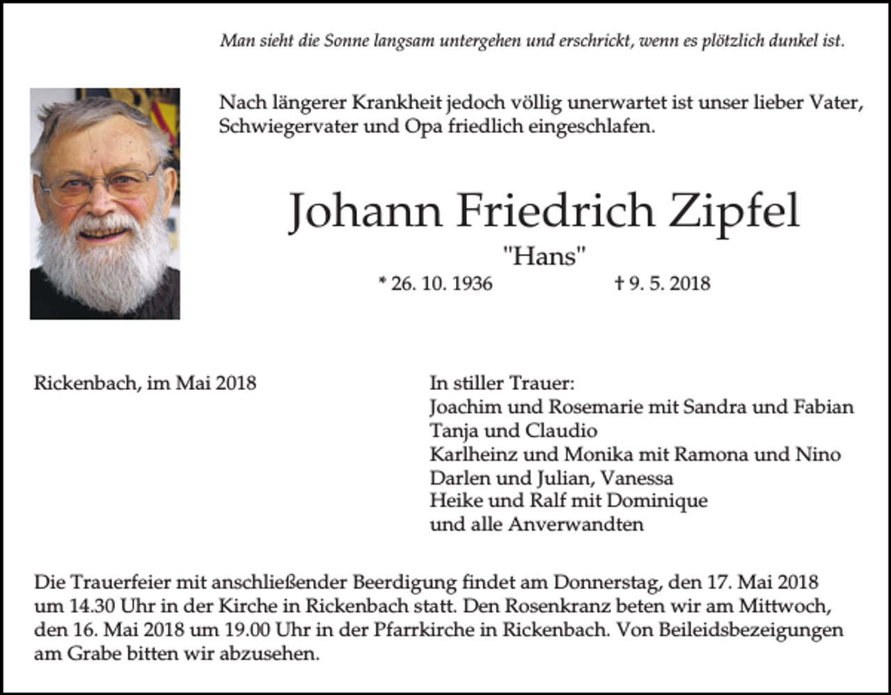 <p>Man sieht die Sonne langsam untergehen und erschrickt, wenn es plötzlich dunkel ist.</p><p>Nach längerer Krankheit jedoch völlig unerwartet ist unser lieber Vater,<br />Schwiegervater und Opa friedlich eingeschlafen.</p><p>Johann Friedrich Zipfel<br />"Hans"<br />* 26. 10. 1936</p><p>Rickenbach, im Mai 2018</p><p>† 9. 5. 2018</p><p>In stiller Trauer:<br />Joachim und Rosemarie mit Sandra und Fabian<br />Tanja und Claudio<br />Karlheinz und Monika mit Ramona und Nino<br />Darlen und Julian, Vanessa<br />Heike und Ralf mit Dominique<br />und alle Anverwandten</p><p>Die Trauerfeier mit anschließender Beerdigung findet am Donnerstag, den 17. Mai 2018<br />um 14.30 Uhr in der Kirche in Rickenbach statt. Den Rosenkranz beten wir am Mittwoch,<br />den 16. Mai 2018 um 19.00 Uhr in der Pfarrkirche in Rickenbach. Von Beileidsbezeigungen<br />am Grabe bitten wir abzusehen.</p>