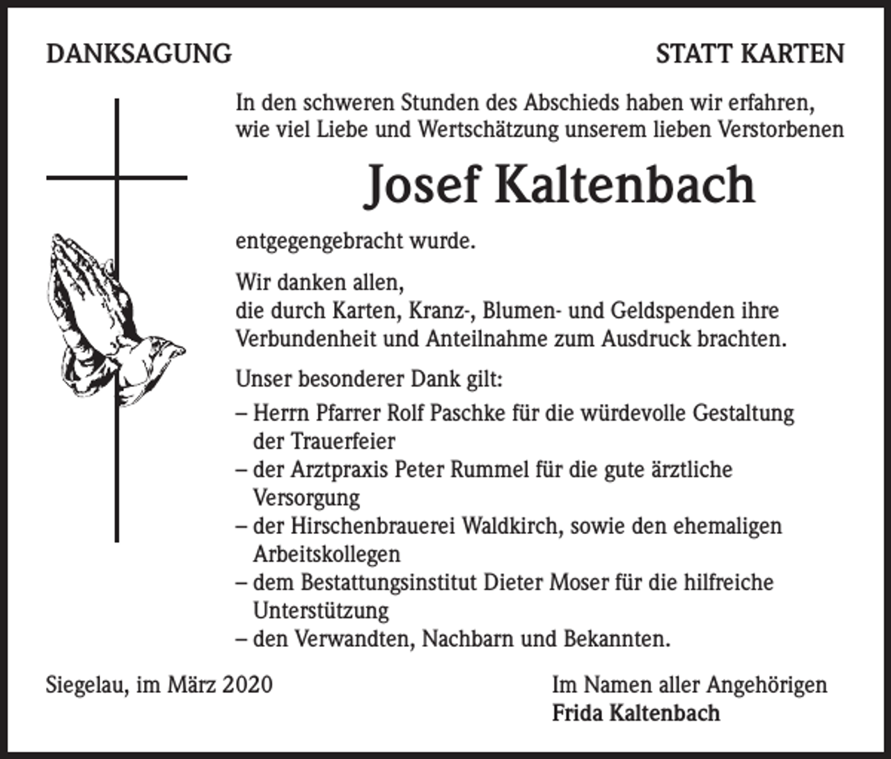 <p>DANKSAGUNG</p><p>STATT KARTEN</p><p>In den schweren Stunden des Abschieds haben wir erfahren,<br />wie viel Liebe und Wertschätzung unserem lieben Verstorbenen</p><p>Josef Kaltenbach</p><p>entgegengebracht wurde.<br />Wir danken allen,<br />die durch Karten, Kranz-, Blumen- und Geldspenden ihre<br />Verbundenheit und Anteilnahme zum Ausdruck brachten.<br />Unser besonderer Dank gilt:<br />– Herrn Pfarrer Rolf Paschke für die würdevolle Gestaltung<br />der Trauerfeier<br />– der Arztpraxis Peter Rummel für die gute ärztliche<br />Versorgung<br />– der Hirschenbrauerei Waldkirch, sowie den ehemaligen<br />Arbeitskollegen<br />– dem Bestattungsinstitut Dieter Moser für die hilfreiche<br />Unterstützung<br />– den Verwandten, Nachbarn und Bekannten.<br />Siegelau, im März 2020</p><p>Im Namen aller Angehörigen<br />Frida Kaltenbach</p>