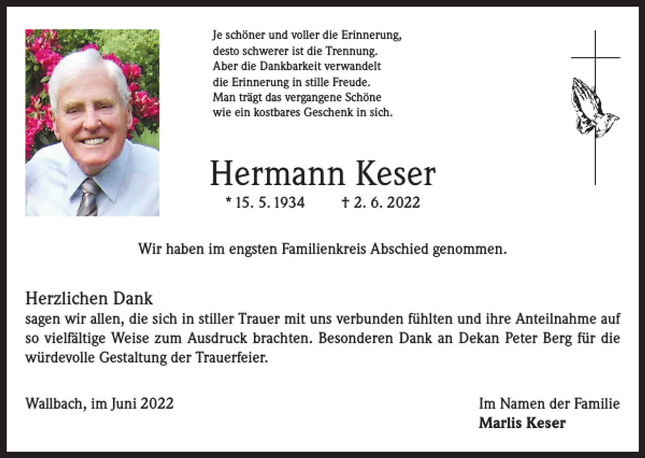 <p>Je schöner und voller die Erinnerung,<br />desto schwerer ist die Trennung.<br />Aber die Dankbarkeit verwandelt<br />die Erinnerung in stille Freude.<br />Man trägt das vergangene Schöne<br />wie ein kostbares Geschenk in sich.</p><p>Hermann Keser<br />* 15. 5. 1934</p><p>† 2. 6. 2022</p><p>Wir haben im engsten Familienkreis Abschied genommen.</p><p>Herzlichen Dank<br />sagen wir allen, die sich in stiller Trauer mit uns verbunden fühlten und ihre Anteilnahme auf<br />so vielfältige Weise zum Ausdruck brachten. Besonderen Dank an Dekan Peter Berg für die<br />würdevolle Gestaltung der Trauerfeier.<br />Wallbach, im Juni 2022 Im Namen der Familie<br />Marlis Keser</p>