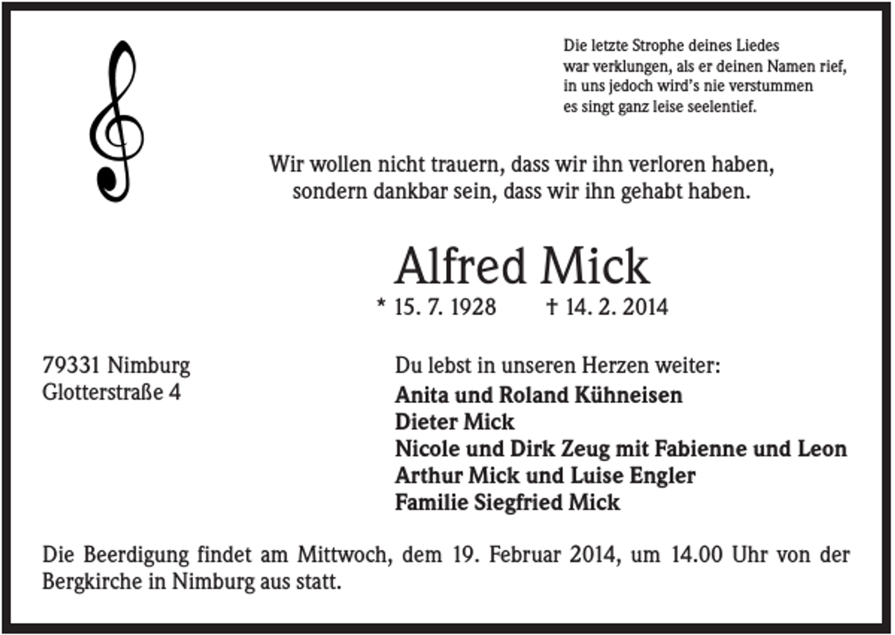 <p>Die letzte Strophe deines Liedes<br />war verklungen, als er deinen Namen rief,<br />in uns jedoch wird’s nie verstummen<br />es singt ganz leise seelentief.</p><p>Wir wollen nicht trauern, dass wir ihn verloren haben,<br />sondern dankbar sein, dass wir ihn gehabt haben.</p><p>Alfred Mick<br />* 15. 7. 1928<br />79331 Nimburg<br />Glotterstraße 4</p><p>† 14. 2. 2014</p><p>Du lebst in unseren Herzen weiter:<br />Anita und Roland Kühneisen<br />Dieter Mick<br />Nicole und Dirk Zeug mit Fabienne und Leon<br />Arthur Mick und Luise Engler<br />Familie Siegfried Mick</p><p>Die Beerdigung findet am Mittwoch, dem 19. Februar 2014, um 14.00 Uhr von der<br />Bergkirche in Nimburg aus statt.</p>