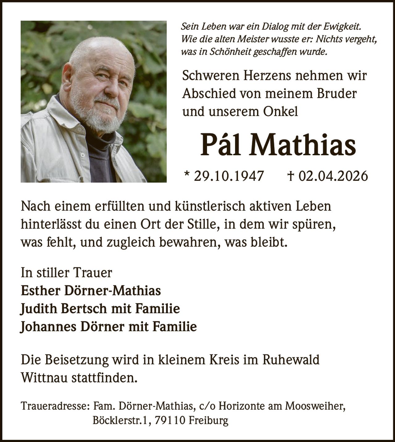 Sein Leben war ein Dialog mit der Ewigkeit.
Wie die alten Meister wusste er: Nichts vergeht,
was in Schönheit geschaffen wurde.

Schweren Herzens nehmen wir
Abschied von meinem Bruder
und unserem Onkel

Pál Mathias
* 29.10.1947

† 02.04.2026

Nach einem erfüllten und künstlerisch aktiven Leben
hinterlässt du einen Ort der Stille, in dem wir spüren,
was fehlt, und zugleich bewahren, was bleibt.
In stiller Trauer
Esther Dörner-Mathias
Judith Bertsch mit Familie
Johannes Dörner mit Familie
Die Beisetzung wird in kleinem Kreis im Ruhewald
Wittnau stattfinden.
Traueradresse: Fam. Dörner-Mathias, c/o Horizonte am Moosweiher,
Böcklerstr.1, 79110 Freiburg