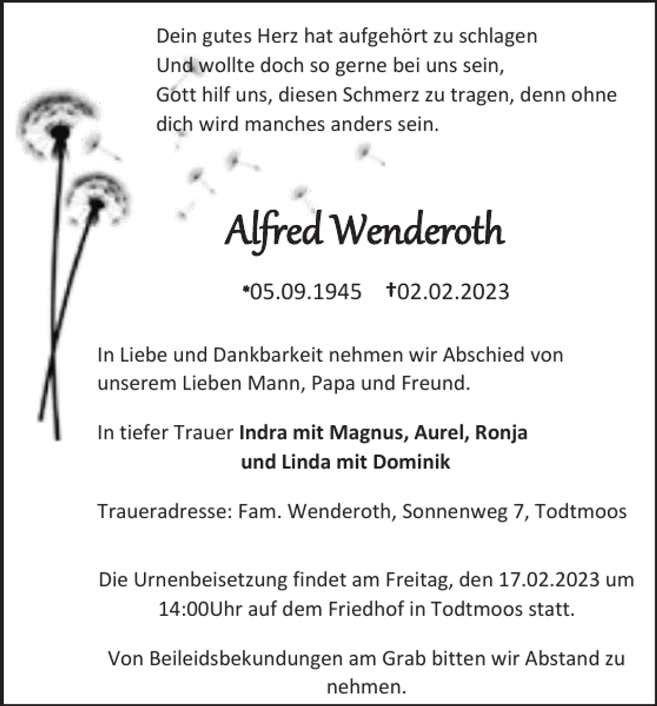 <p>Dein gutes Herz hat aufgehört zu schlagen<br />Und wollte doch so gerne bei uns sein,<br />Gott hilf uns, diesen Schmerz zu tragen, denn ohne<br />dich wird manches anders sein.</p><p>Alfred Wenderoth<br />*05.09.1945 †02.02.2023<br />In Liebe und Dankbarkeit nehmen wir Abschied von<br />unserem Lieben Mann, Papa und Freund.<br />In tiefer Trauer Indra mit Magnus, Aurel, Ronja<br />und Linda mit Dominik<br />Traueradresse: Fam. Wenderoth, Sonnenweg 7, Todtmoos<br />Die Urnenbeisetzung findet am Freitag, den 17.02.2023 um<br />14:00Uhr auf dem Friedhof in Todtmoos statt.<br />Von Beileidsbekundungen am Grab bitten wir Abstand zu<br />nehmen.</p>