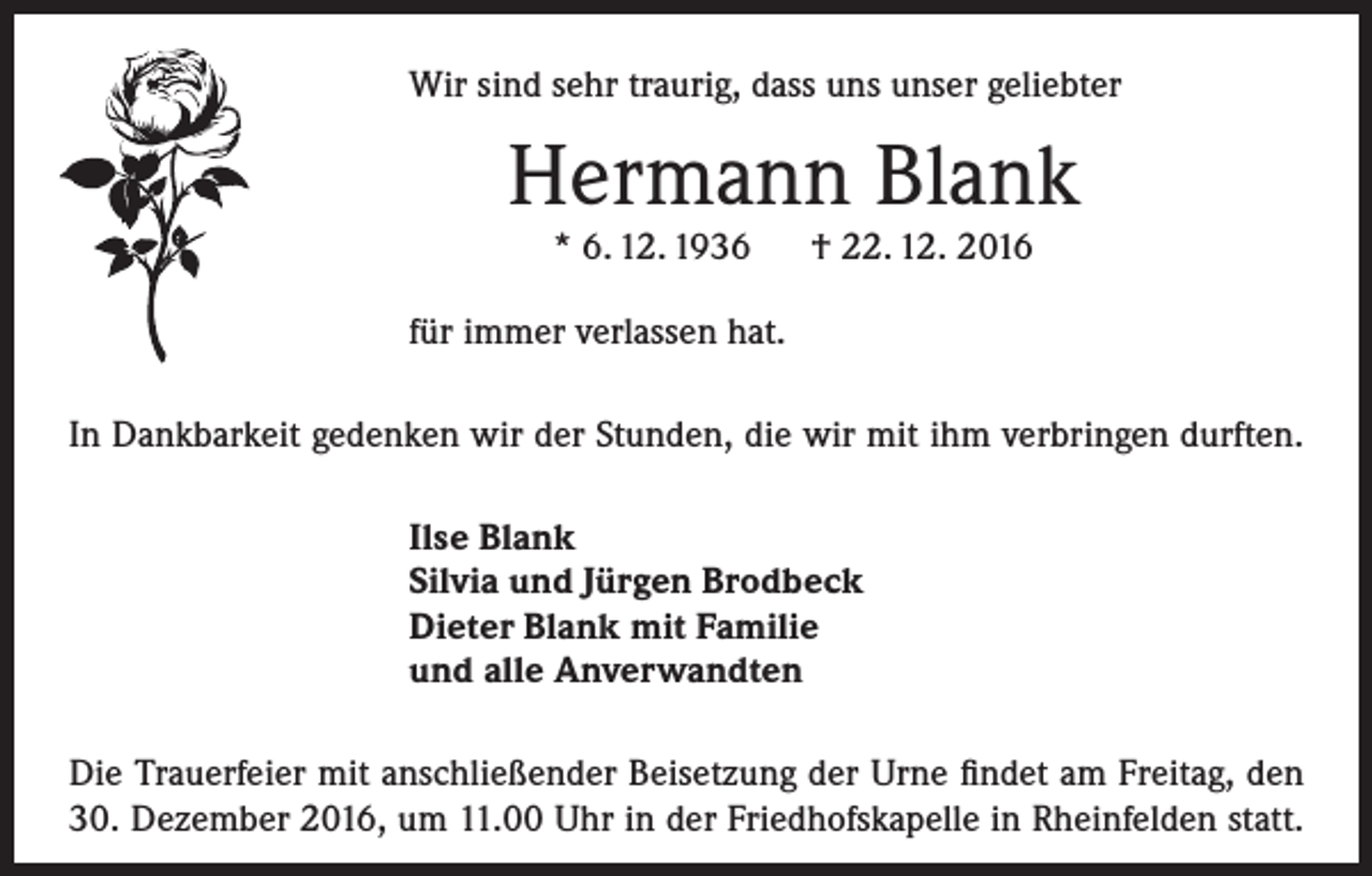 <p>Wir sind sehr traurig, dass uns unser geliebter</p><p>Hermann Blank<br />* 6. 12. 1936 † 22. 12. 2016</p><p>für immer verlassen hat.<br />In Dankbarkeit gedenken wir der Stunden, die wir mit ihm verbringen durften.<br />Ilse Blank<br />Silvia und Jürgen Brodbeck<br />Dieter Blank mit Familie<br />und alle Anverwandten<br />Die Trauerfeier mit anschließender Beisetzung der Urne findet am Freitag, den<br />30. Dezember 2016, um 11.00 Uhr in der Friedhofskapelle in Rheinfelden statt.</p>