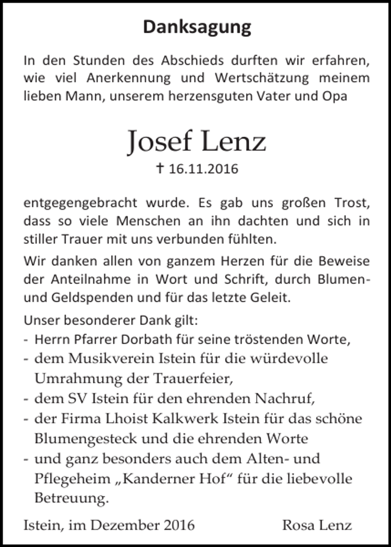 <p>Danksagung<br />In den Stunden des Abschieds durften wir erfahren,<br />wie viel Anerkennung und Wertschätzung meinem<br />lieben Mann, unserem herzensguten Vater und Opa</p><p>Josef Lenz<br /> 16.11.2016<br />entgegengebracht wurde. Es gab uns großen Trost,<br />dass so viele Menschen an ihn dachten und sich in<br />stiller Trauer mit uns verbunden fühlten.<br />Wir danken allen von ganzem Herzen für die Beweise<br />der Anteilnahme in Wort und Schrift, durch Blumenund Geldspenden und für das letzte Geleit.<br />Unser besonderer Dank gilt:<br />- Herrn Pfarrer Dorbath für seine tröstenden Worte,<br />- dem Musikverein Istein für die würdevolle<br />Umrahmung der Trauerfeier,<br />- dem SV Istein für den ehrenden Nachruf,<br />- der Firma Lhoist Kalkwerk Istein für das schöne<br />Blumengesteck und die ehrenden Worte<br />- und ganz besonders auch dem Alten- und<br />Pflegeheim „Kanderner Hof“ für die liebevolle<br />Betreuung.<br />Istein, im Dezember 2016</p><p>Rosa Lenz</p>