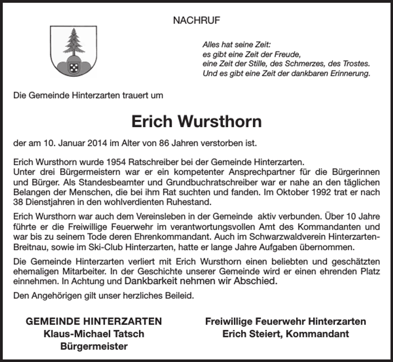 <p>NACHRUF<br />Alles hat seine Zeit:<br />es gibt eine Zeit der Freude,<br />eine Zeit der Stille, des Schmerzes, des Trostes.<br />Und es gibt eine Zeit der dankbaren Erinnerung.</p><p>Die Gemeinde Hinterzarten trauert um</p><p>Erich Wursthorn<br />der am 10. Januar 2014 im Alter von 86 Jahren verstorben ist.<br />Erich Wursthorn wurde 1954 Ratschreiber bei der Gemeinde Hinterzarten.<br />Unter drei Bürgermeistern war er ein kompetenter Ansprechpartner für die Bürgerinnen<br />und Bürger. Als Standesbeamter und Grundbuchratschreiber war er nahe an den täglichen<br />­Belangen der Menschen, die bei ihm Rat suchten und fanden. Im Oktober 1992 trat er nach<br />38 Dienstjahren in den wohlverdienten Ruhestand.<br />Erich Wursthorn war auch dem Vereinsleben in der Gemeinde aktiv verbunden. Über 10 Jahre<br />führte er die Freiwillige Feuerwehr im verantwortungsvollen Amt des Kommandanten und<br />war bis zu seinem Tode deren Ehrenkommandant. Auch im Schwarzwaldverein Hinterzarten-­<br />Breitnau, sowie im Ski-Club Hinterzarten, hatte er lange Jahre Aufgaben übernommen.<br />Die Gemeinde Hinterzarten verliert mit Erich Wursthorn einen beliebten und geschätzten<br />­ehemaligen Mitarbeiter. In der Geschichte unserer Gemeinde wird er einen ehrenden Platz<br />einnehmen. In Achtung und Dankbarkeit nehmen wir Abschied.<br />Den Angehörigen gilt unser herzliches Beileid.</p><p>GEMEINDE HINTERZARTEN</p><p>Klaus-Michael Tatsch<br />Bürgermeister</p><p>Freiwillige Feuerwehr Hinterzarten<br />Erich Steiert, Kommandant</p>