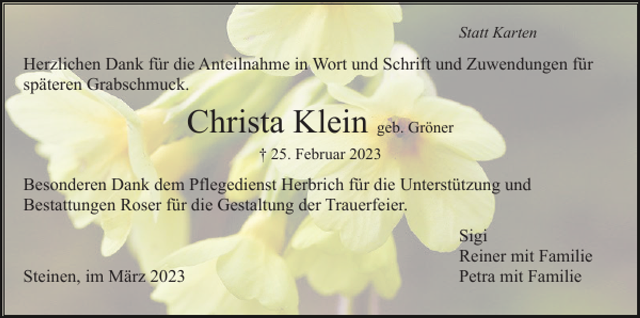 <p>Statt Karten</p><p>Herzlichen Dank für die Anteilnahme in Wort und Schrift und Zuwendungen für<br />späteren Grabschmuck.</p><p>Christa Klein geb. Gröner<br />† 25. Februar 2023</p><p>Besonderen Dank dem Pflegedienst Herbrich für die Unterstützung und<br />Bestattungen Roser für die Gestaltung der Trauerfeier.</p><p>Steinen, im März 2023</p><p>Sigi<br />Reiner mit Familie<br />Petra mit Familie</p>
