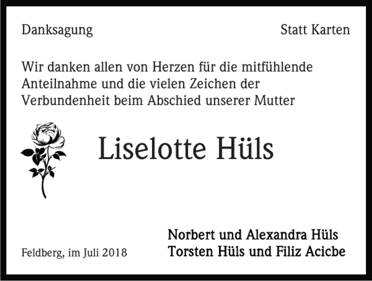 <p>Danksagung</p><p>Statt Karten</p><p>Wir danken allen von Herzen für die mitfühlende<br />Anteilnahme und die vielen Zeichen der<br />Verbundenheit beim Abschied unserer Mutter</p><p>Liselotte Hüls</p><p>Feldberg, im Juli 2018</p>