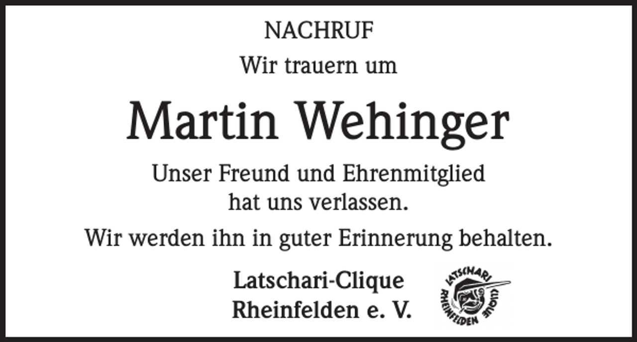 <p>NACHRUF<br />Wir trauern um</p><p>Martin Wehinger<br />Unser Freund und Ehrenmitglied<br />hat uns verlassen.<br />Wir werden ihn in guter Erinnerung behalten.<br />Latschari-Clique<br />Rheinfelden e. V.</p>