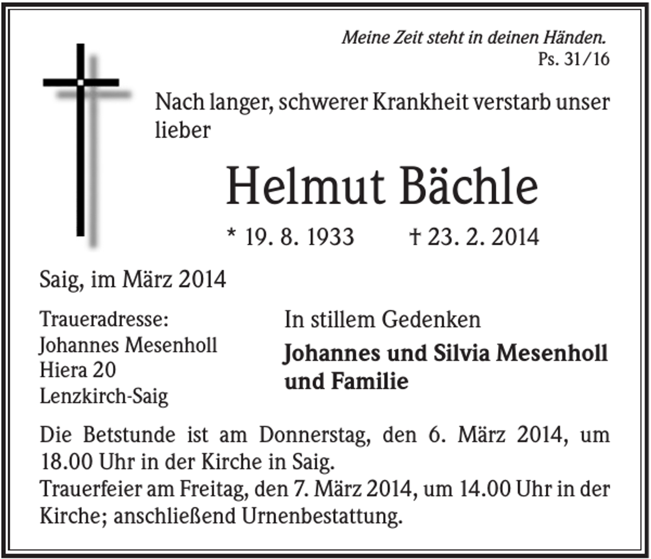 <p>Meine Zeit steht in deinen Händen.<br />Ps. 31/16</p><p>Nach langer, schwerer Krankheit verstarb unser<br />lieber</p><p>Helmut Bächle<br />* 19. 8. 1933</p><p>† 23. 2. 2014</p><p>Saig, im März 2014<br />Traueradresse:<br />Johannes Mesenholl<br />Hiera 20<br />Lenzkirch-Saig</p><p>In stillem Gedenken<br />Johannes und Silvia Mesenholl<br />und Familie</p><p>Die Betstunde ist am Donnerstag, den 6. März 2014, um<br />18.00 Uhr in der Kirche in Saig.<br />Trauerfeier am Freitag, den 7. März 2014, um 14.00 Uhr in der<br />Kirche; anschließend Urnenbestattung.</p>