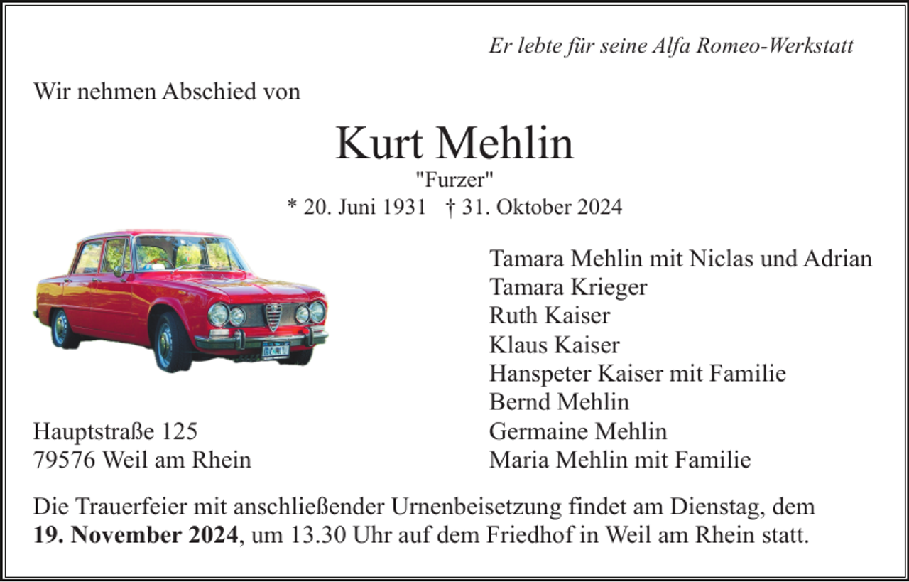 <p>Er lebte für seine Alfa Romeo-Werkstatt</p><p>Wir nehmen Abschied von</p><p>Kurt Mehlin<br />"Furzer"<br />* 20. Juni 1931 † 31. Oktober 2024</p><p>Hauptstraße 125<br />79576 Weil am Rhein</p><p>Tamara Mehlin mit Niclas und Adrian<br />Tamara Krieger<br />Ruth Kaiser<br />Klaus Kaiser<br />Hanspeter Kaiser mit Familie<br />Bernd Mehlin<br />Germaine Mehlin<br />Maria Mehlin mit Familie</p><p>Die Trauerfeier mit anschließender Urnenbeisetzung findet am Dienstag, dem<br />19. November 2024, um 13.30 Uhr auf dem Friedhof in Weil am Rhein statt.</p>