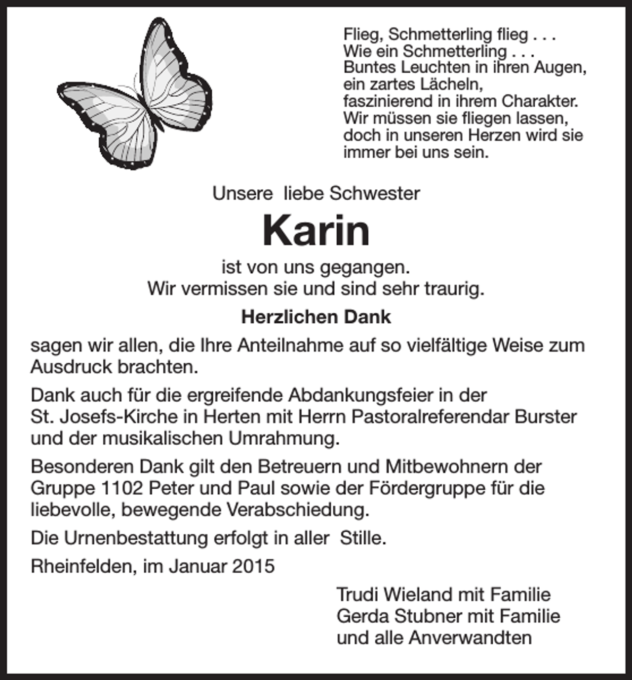 <p>Flieg, Schmetterling flieg . . .<br />Wie ein Schmetterling . . .<br />Buntes Leuchten in ihren Augen,<br />ein zartes Lächeln,<br />faszinierend in ihrem Charakter.<br />Wir müssen sie fliegen lassen,<br />doch in unseren Herzen wird sie<br />immer bei uns sein.</p><p>Unsere liebe Schwester</p><p>Karin</p><p>ist von uns gegangen.<br />Wir vermissen sie und sind sehr traurig.<br />Herzlichen Dank<br />sagen wir allen, die Ihre Anteilnahme auf so vielfältige Weise zum<br />Ausdruck brachten.<br />Dank auch für die ergreifende Abdankungsfeier in der<br />St. Josefs-Kirche in Herten mit Herrn Pastoralreferendar Burster<br />und der musikalischen Umrahmung.<br />Besonderen Dank gilt den Betreuern und Mitbewohnern der<br />Gruppe 1102 Peter und Paul sowie der Fördergruppe für die<br />liebevolle, bewegende Verabschiedung.<br />Die Urnenbestattung erfolgt in aller Stille.<br />Rheinfelden, im Januar 2015<br />Trudi Wieland mit Familie<br />Gerda Stubner mit Familie<br />und alle Anverwandten</p>