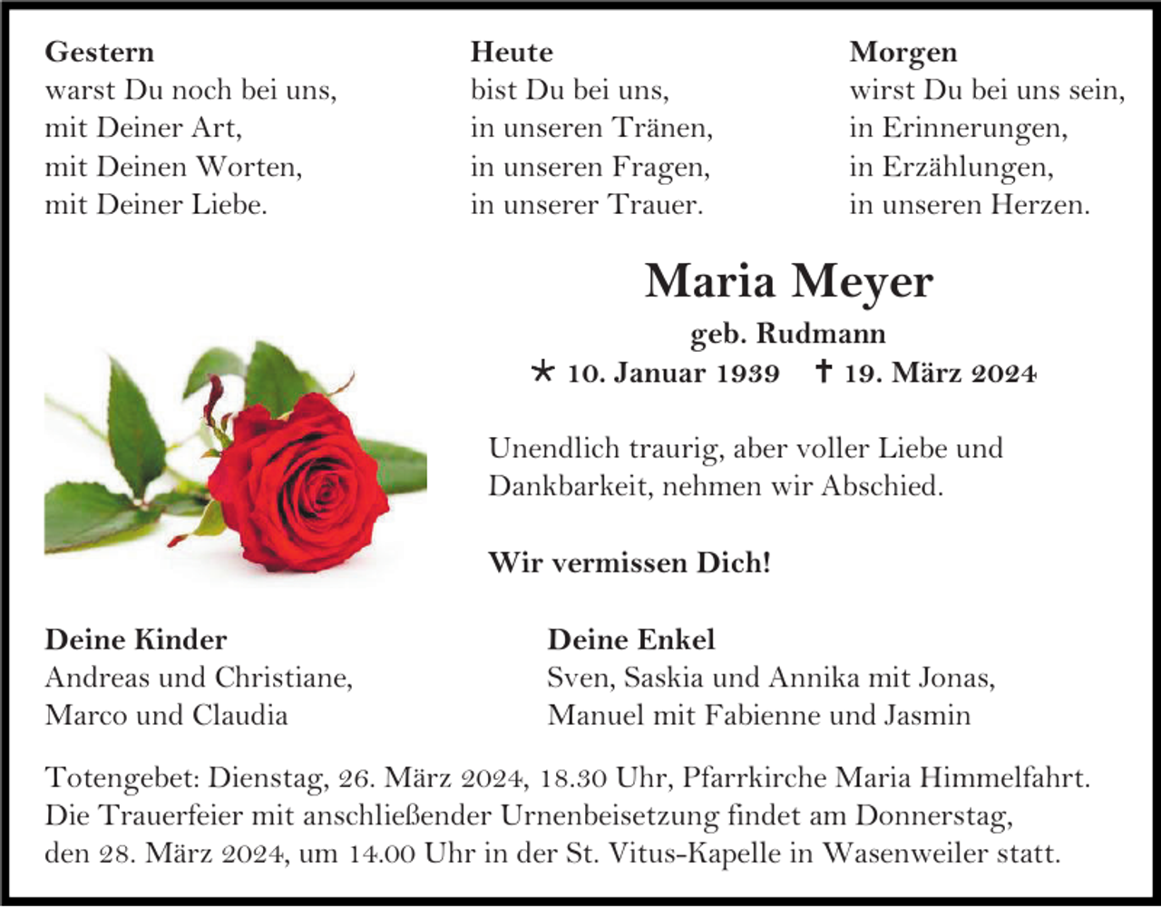 <p>Gestern<br />warst Du noch bei uns,<br />mit Deiner Art,<br />mit Deinen Worten,<br />mit Deiner Liebe.</p>
<p>Heute<br />bist Du bei uns,<br />in unseren Tränen,<br />in unseren Fragen,<br />in unserer Trauer.</p>
<p>Morgen<br />wirst Du bei uns sein,<br />in Erinnerungen,<br />in Erzählungen,<br />in unseren Herzen.</p>
<p>Maria Meyer<br />geb. Rudmann<br />* 10. Januar 1939 <span>†</span> 19. März 2024<br />Unendlich traurig, aber voller Liebe und<br />Dankbarkeit, nehmen wir Abschied.<br />Wir vermissen Dich!<br />Deine Kinder<br />Andreas und Christiane,<br />Marco und Claudia</p>
<p>Deine Enkel<br />Sven, Saskia und Annika mit Jonas,<br />Manuel mit Fabienne und Jasmin</p>
<p>Totengebet: Dienstag, 26. März 2024, 18.30 Uhr, Pfarrkirche Maria Himmelfahrt.<br />Die Trauerfeier mit anschließender Urnenbeisetzung findet am Donnerstag,<br />den 28. März 2024, um 14.00 Uhr in der St. Vitus-Kapelle in Wasenweiler statt.</p>