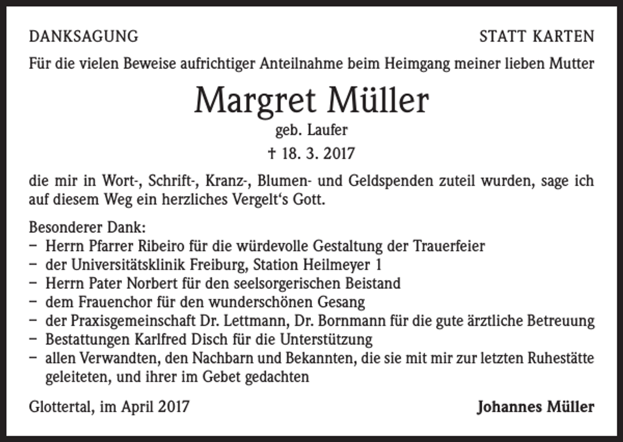 <p>DANKSAGUNG</p><p>STATT KARTEN</p><p>Für die vielen Beweise aufrichtiger Anteilnahme beim Heimgang meiner lieben Mutter</p><p>Margret Müller<br />geb. Laufer<br />† 18. 3. 2017</p><p>die mir in Wort-, Schrift-, Kranz-, Blumen- und Geldspenden zuteil wurden, sage ich<br />auf diesem Weg ein herzliches Vergelt‘s Gott.<br />Besonderer Dank:<br />– Herrn Pfarrer Ribeiro für die würdevolle Gestaltung der Trauerfeier<br />– der Universitätsklinik Freiburg, Station Heilmeyer 1<br />– Herrn Pater Norbert für den seelsorgerischen Beistand<br />– dem Frauenchor für den wunderschönen Gesang<br />– der Praxisgemeinschaft Dr. Lettmann, Dr. Bornmann für die gute ärztliche Betreuung<br />– Bestattungen Karlfred Disch für die Unterstützung<br />– allen Verwandten, den Nachbarn und Bekannten, die sie mit mir zur letzten Ruhestätte­<br />geleiteten, und ihrer im Gebet gedachten<br />Glottertal, im April 2017</p><p>Johannes Müller</p>