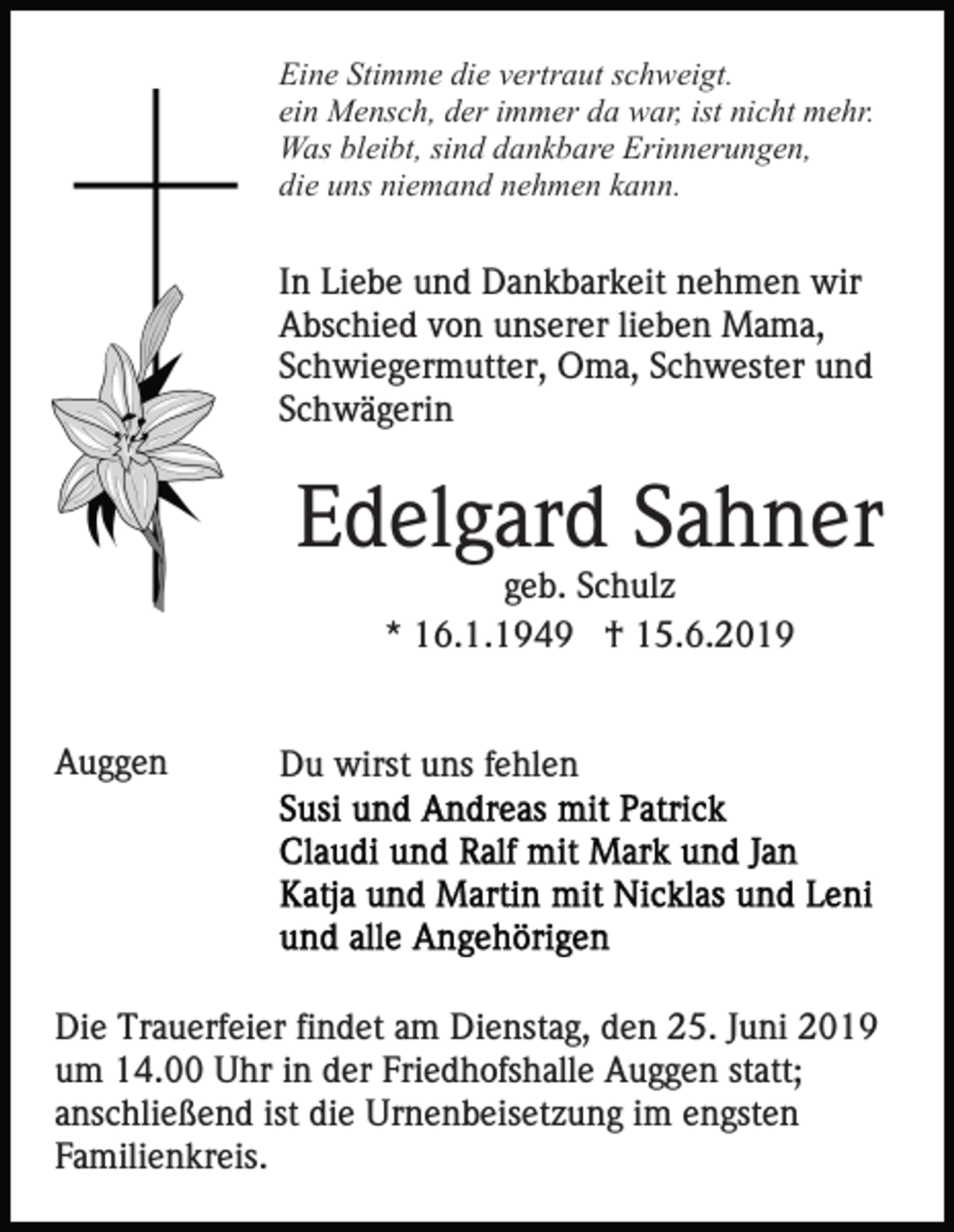 <p>Eine Stimme die vertraut schweigt.<br />ein Mensch, der immer da war, ist nicht mehr.<br />Was bleibt, sind dankbare Erinnerungen,<br />die uns niemand nehmen kann.</p><p>In Liebe und Dankbarkeit nehmen wir<br />Abschied von unserer lieben Mama,<br />Schwiegermutter, Oma, Schwester und<br />Schwägerin</p><p>Edelgard Sahner<br />geb. Schulz<br />* 16.1.1949 † 15.6.2019</p><p>Auggen</p><p>Du wirst uns fehlen</p><p>Die Trauerfeier findet am Dienstag, den 25. Juni 2019<br />um 14.00 Uhr in der Friedhofshalle Auggen statt;<br />anschließend ist die Urnenbeisetzung im engsten<br />Familienkreis.</p>