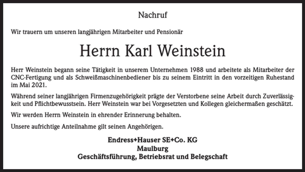 <p>Nachruf<br />Wir trauern um unseren langjährigen Mitarbeiter und Pensionär</p><p>Herrn Karl Weinstein<br />Herr Weinstein begann seine Tätigkeit in unserem Unternehmen 1988 und arbeitete als Mitarbeiter der<br />CNC-Fertigung und als Schweißmaschinenbediener bis zu seinem Eintritt in den vorzeitigen Ruhestand<br />im Mai 2021.<br />Während seiner langjährigen Firmenzugehörigkeit prägte der Verstorbene seine Arbeit durch Zuverlässigkeit und Pflichtbewusstsein. Herr Weinstein war bei Vorgesetzten und Kollegen gleichermaßen geschätzt.<br />Wir werden Herrn Weinstein in ehrender Erinnerung behalten.<br />Unsere aufrichtige Anteilnahme gilt seinen Angehörigen.</p><p>Endress+Hauser SE+Co. KG<br />Maulburg<br />Geschäftsführung, Betriebsrat und Belegschaft</p>