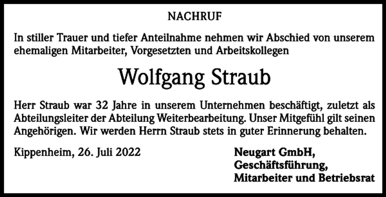 <p>NACHRUF<br />In stiller Trauer und tiefer Anteilnahme nehmen wir Abschied von unserem<br />ehemaligen Mitarbeiter, Vorgesetzten und Arbeitskollegen</p><p>Wolfgang Straub<br />Herr Straub war 32 Jahre in unserem Unternehmen beschäftigt, zuletzt als<br />Abteilungsleiter der Abteilung Weiterbearbeitung. Unser Mitgefühl gilt seinen<br />Angehörigen. Wir werden Herrn Straub stets in guter Erinnerung behalten.<br />Kippenheim, 26. Juli 2022 Neugart GmbH,<br />Geschäftsführung,<br />Mitarbeiter und Betriebsrat</p>