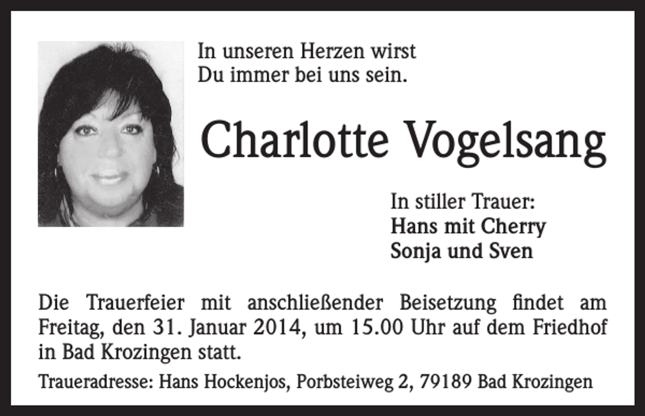 <p>In unseren Herzen wirst<br />Du immer bei uns sein.</p><p>Charlotte Vogelsang</p><p>In stiller Trauer:</p><p>Hans mit Cherry<br />Sonja und Sven<br />Die Trauerfeier mit anschließender Beisetzung findet am<br />Freitag, den 31. Januar 2014, um 15.00 Uhr auf dem Friedhof<br />in Bad Krozingen statt.<br />Traueradresse: Hans Hockenjos, Porbsteiweg 2, 79189 Bad Krozingen</p>