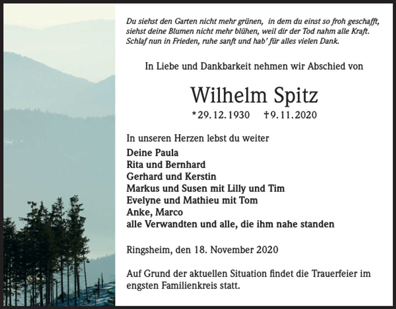 <p>Du siehst den Garten nicht mehr grünen, in dem du einst so froh geschafft,<br />siehst deine Blumen nicht mehr blühen, weil dir der Tod nahm alle Kraft.<br />Schlaf nun in Frieden, ruhe sanft und hab’ für alles vielen Dank.</p><p>In Liebe und Dankbarkeit nehmen wir Abschied von</p><p>Wilhelm Spitz<br />* 29. 12. 1930</p><p>† 9. 11. 2020</p><p>In unseren Herzen lebst du weiter<br />Deine Paula<br />Rita und Bernhard<br />Gerhard und Kerstin<br />Markus und Susen mit Lilly und Tim<br />Evelyne und Mathieu mit Tom<br />Anke, Marco<br />alle Verwandten und alle, die ihm nahe standen<br />Ringsheim, den 18. November 2020<br />Auf Grund der aktuellen Situation findet die Trauerfeier im<br />engsten Familienkreis statt.</p>