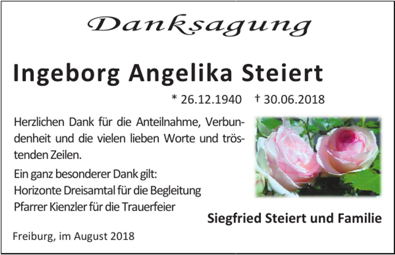 <p>Danksagung</p><p>Ingeborg Angelika Steiert<br />* 26.12.1940 † 30.06.2018<br />Herzlichen Dank für die Anteilnahme, Verbunndenheit und die vielen lieben Worte und tröströ<br />tenden Zeilen.<br />Ein ganz besonderer Dank gilt:<br />Horizonte Dreisamtal für die Begleitung<br />Pfarrer Kienzler für die Trauerfeier</p><p>Siegfried Steiert und Familie</p><p>Freiburg, im August 2018</p>