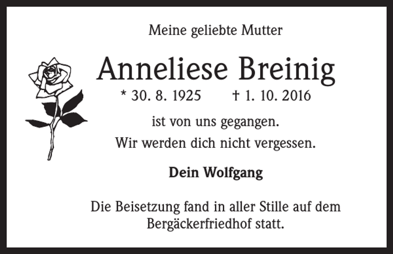 <p>Meine geliebte Mutter</p><p>Anneliese Breinig<br />* 30. 8. 1925 † 1. 10. 2016</p><p>ist von uns gegangen.<br />Wir werden dich nicht vergessen.<br />Dein Wolfgang<br />Die Beisetzung fand in aller Stille auf dem<br />Bergäckerfriedhof statt.</p>