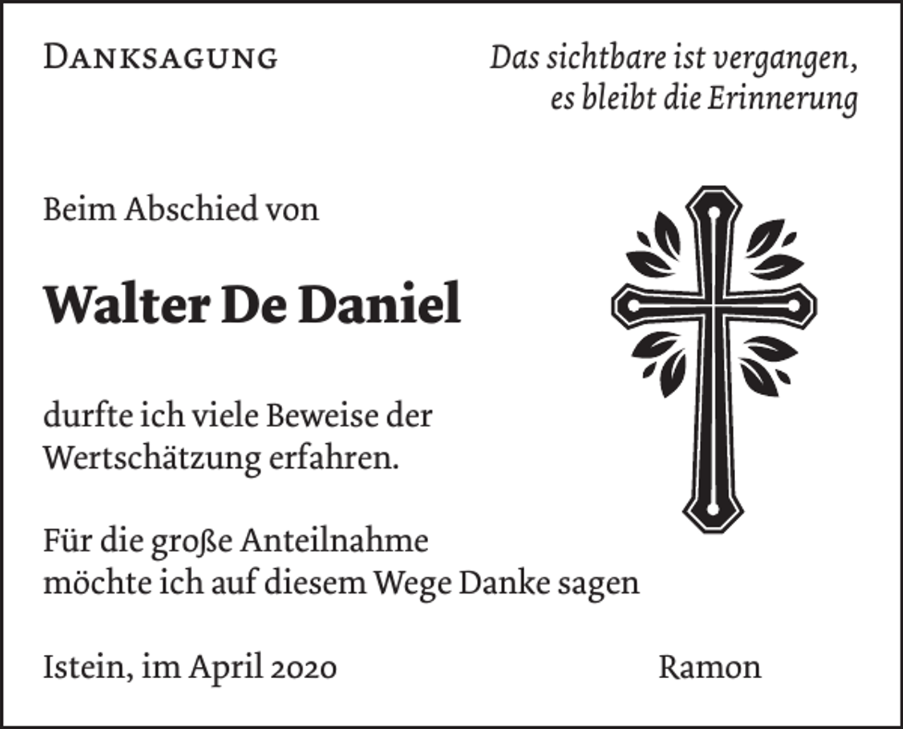 <p>Danksagung</p><p>Das sichtbare ist vergangen,<br />es bleibt die Erinnerung</p><p>Beim Abschied von</p><p>Walter De Daniel<br />durfte ich viele Beweise der<br />Wertschätzung erfahren.<br />Für die große Anteilnahme<br />möchte ich auf diesem Wege Danke sagen<br />Istein, im April 2020</p><p>Ramon</p>
