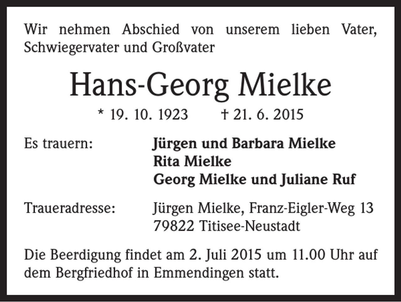 <p>Wir nehmen Abschied von unserem lieben Vater,<br />Schwiegervater und Großvater</p><p>Hans-Georg Mielke<br />* 19. 10. 1923 † 21. 6. 2015<br />Es trauern: Jürgen und Barbara Mielke<br />Rita Mielke<br />Georg Mielke und Juliane Ruf<br />Traueradresse: Jürgen Mielke, Franz-Eigler-Weg 13<br />79822 Titisee-Neustadt<br />Die Beerdigung findet am 2. Juli 2015 um 11.00 Uhr auf<br />dem Bergfriedhof in Emmendingen statt.</p>