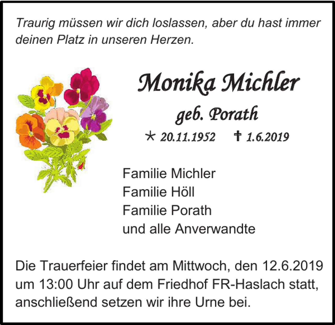 <p>Traurig müssen wir dich loslassen, aber du hast immer<br />deinen Platz in unseren Herzen.</p><p>Monika Michler<br />geb. Porath<br /> 20.11.1952</p><p> 1.6.2019</p><p>Familie Michler<br />Familie Höll<br />Familie Porath<br />und alle Anverwandte<br />Die Trauerfeier findet am Mittwoch, den 12.6.2019<br />um 13:00 Uhr auf dem Friedhof FR-Haslach statt,<br />anschließend setzen wir ihre Urne bei.</p>