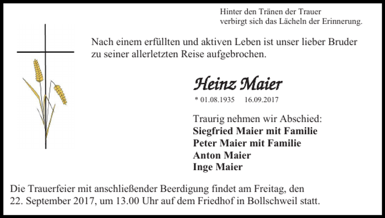 <p>Hinter den Tränen der Trauer<br />verbirgt sich das Lächeln der Erinnerung.</p><p>Nach einem erfüllten und aktiven Leben ist unser lieber Bruder<br />zu seiner allerletzten Reise aufgebrochen.</p><p>Heinz Maier<br />* 01.08.1935</p><p>16.09.2017</p><p>Traurig nehmen wir Abschied:<br />Siegfried Maier mit Familie<br />Peter Maier mit Familie<br />Anton Maier<br />Inge Maier<br />Die Trauerfeier mit anschließender Beerdigung findet am Freitag, den<br />22. September 2017, um 13.00 Uhr auf dem Friedhof in Bollschweil statt.</p>