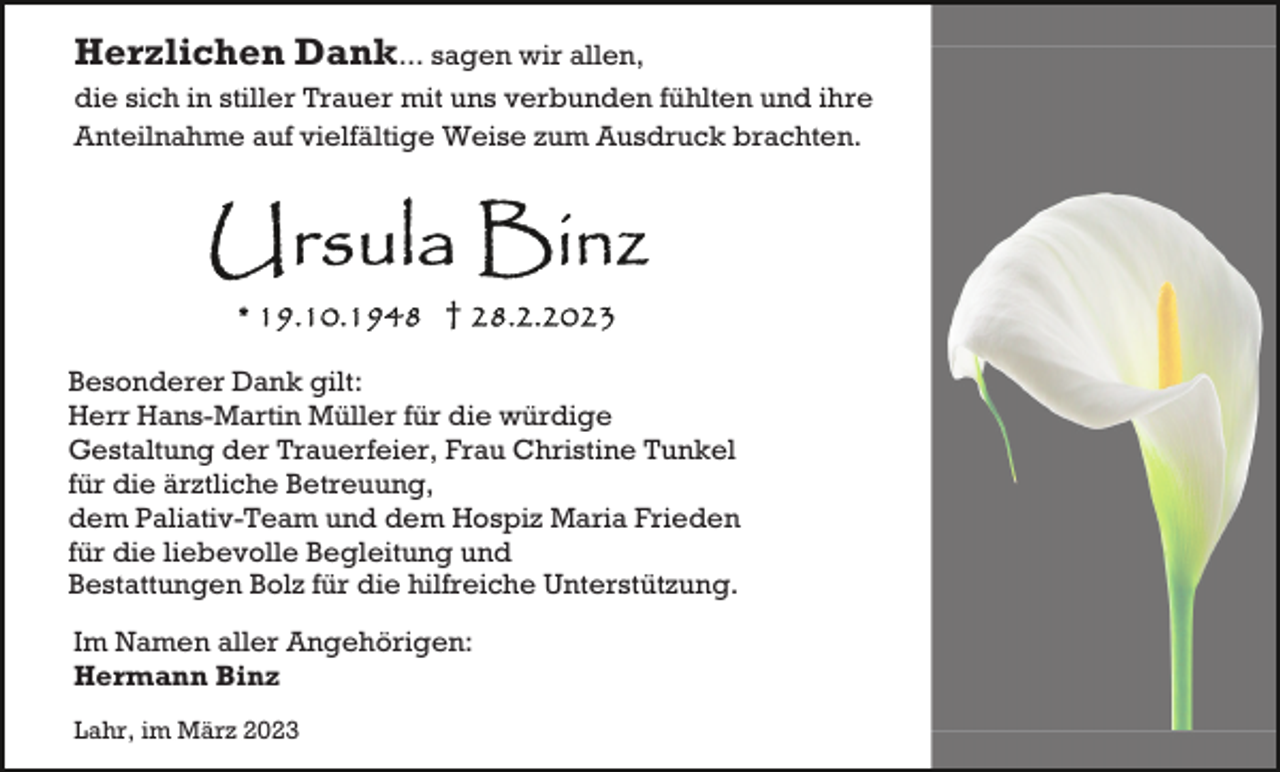 <p>Herzlichen Dank... sagen wir allen,<br />die sich in stiller Trauer mit uns verbunden fühlten und ihre<br />Anteilnahme auf vielfältige Weise zum Ausdruck brachten.</p><p>Besonderer Dank gilt:<br />Herr Hans-Martin Müller für die würdige<br />Gestaltung der Trauerfeier, Frau Christine Tunkel<br />für die ärztliche Betreuung,<br />dem Paliativ-Team und dem Hospiz Maria Frieden<br />für die liebevolle Begleitung und<br />Bestattungen Bolz für die hilfreiche Unterstützung.<br />Im Namen aller Angehörigen:<br />Hermann Binz<br />Lahr, im März 2023</p>