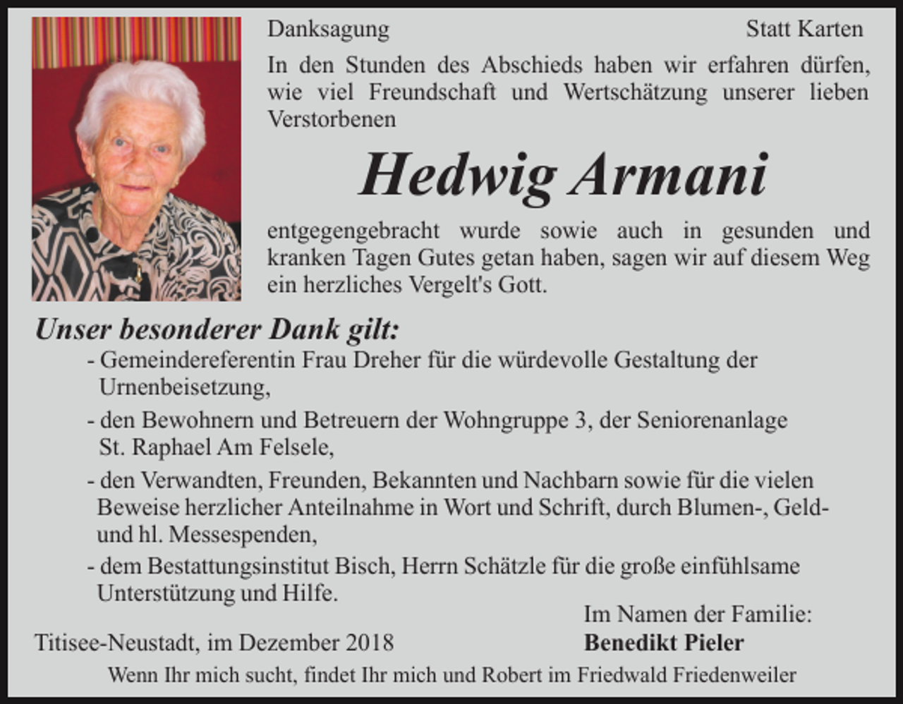 <p>Danksagung<br />Statt Karten<br />In den Stunden des Abschieds haben wir erfahren dürfen,<br />wie viel Freundschaft und Wertschätzung unserer lieben<br />Verstorbenen</p><p>Hedwig Armani<br />entgegengebracht wurde sowie auch in gesunden und<br />kranken Tagen Gutes getan haben, sagen wir auf diesem Weg<br />ein herzliches Vergelt's Gott.</p><p>Unser besonderer Dank gilt:<br />- Gemeindereferentin Frau Dreher für die würdevolle Gestaltung der<br />Urnenbeisetzung,<br />- den Bewohnern und Betreuern der Wohngruppe 3, der Seniorenanlage<br />St. Raphael Am Felsele,<br />- den Verwandten, Freunden, Bekannten und Nachbarn sowie für die vielen<br />Beweise herzlicher Anteilnahme in Wort und Schrift, durch Blumen-, Geldund hl. Messespenden,<br />- dem Bestattungsinstitut Bisch, Herrn Schätzle für die große einfühlsame<br />Unterstützung und Hilfe.<br />Im Namen der Familie:<br />Titisee-Neustadt, im Dezember 2018<br />Benedikt Pieler<br />Wenn Ihr mich sucht, findet Ihr mich und Robert im Friedwald Friedenweiler</p>