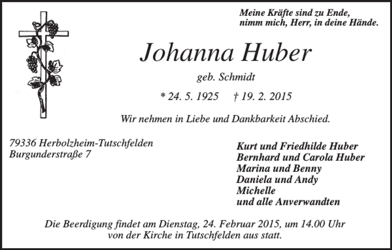 <p>Meine Kräfte sind zu Ende,<br />nimm mich, Herr, in deine Hände.</p><p>Johanna Huber<br />geb. Schmidt<br />* 24. 5. 1925</p><p>† 19. 2. 2015</p><p>Wir nehmen in Liebe und Dankbarkeit Abschied.<br />79336 Herbolzheim-Tutschfelden<br />Burgunderstraße 7</p><p>Kurt und Friedhilde Huber<br />Bernhard und Carola Huber<br />Marina und Benny<br />Daniela und Andy<br />Michelle<br />und alle Anverwandten</p><p>Die Beerdigung findet am Dienstag, 24. Februar 2015, um 14.00 Uhr<br />von der Kirche in Tutschfelden aus statt.</p>