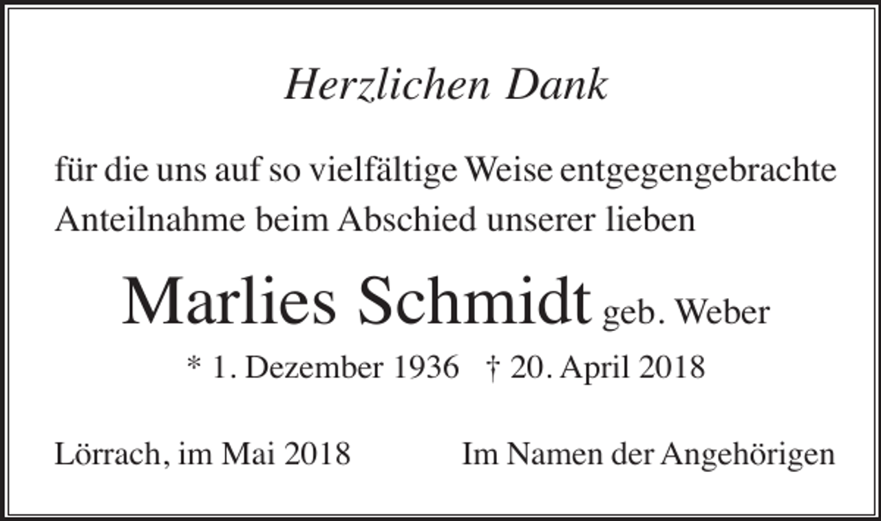 <p>Herzlichen Dank<br />für die uns auf so vielfältige Weise entgegengebrachte<br />Anteilnahme beim Abschied unserer lieben</p><p>Marlies Schmidt geb. Weber<br />* 1. Dezember 1936 † 20. April 2018<br />Lörrach, im Mai 2018</p><p>Im Namen der Angehörigen</p>