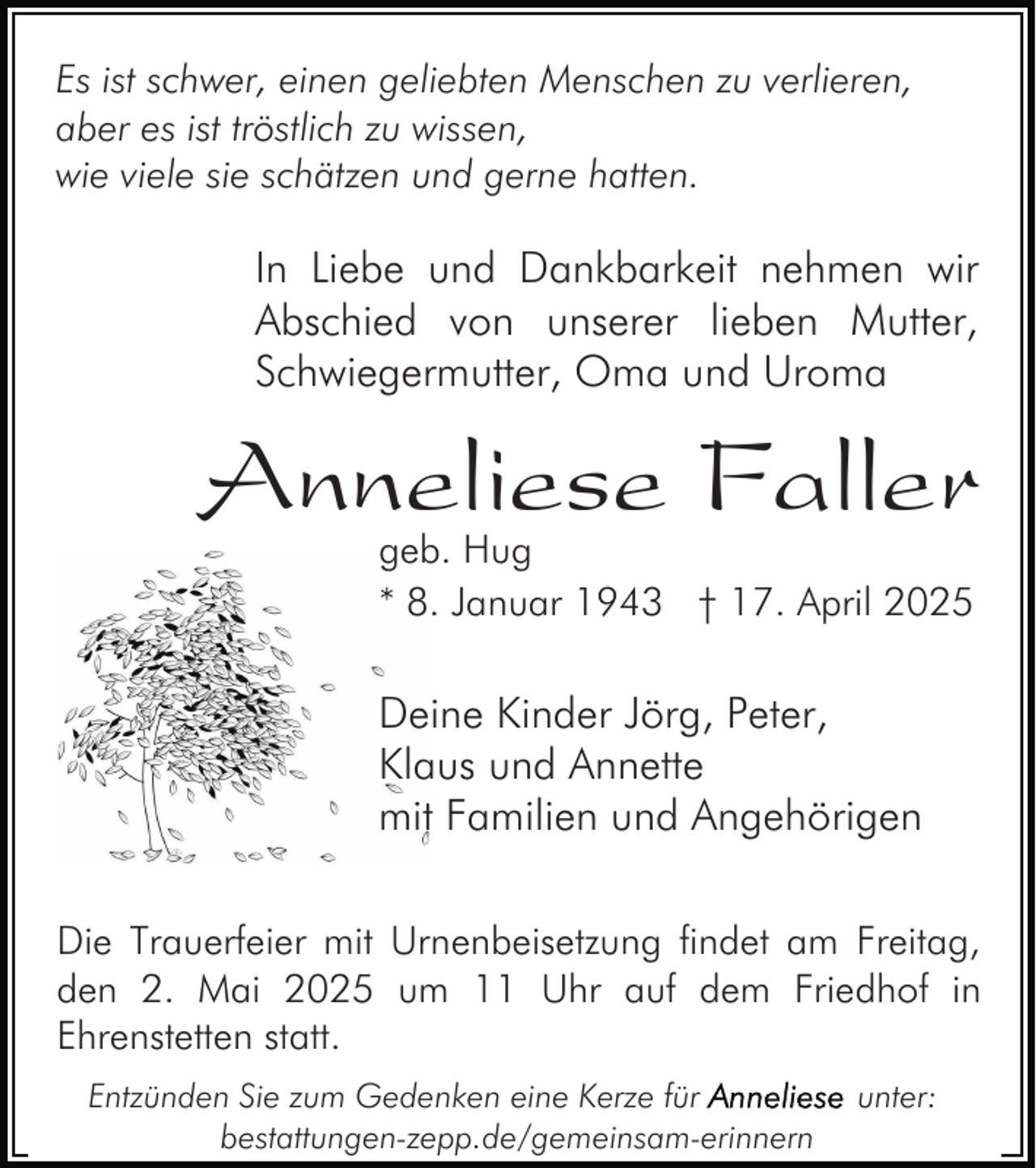 <p>Es ist schwer, einen geliebten Menschen zu verlieren,<br />aber es ist tröstlich zu wissen,<br />wie viele sie schätzen und gerne hatten.</p><p>In Liebe und Dankbarkeit nehmen wir<br />Abschied von unserer lieben Mutter,<br />Schwiegermutter, Oma und Uroma</p><p>Anneliese Faller<br />geb. Hug<br />* 8. Januar 1943 † 17. April 2025</p><p>Deine Kinder Jörg, Peter,<br />Klaus und Annette<br />mit Familien und Angehörigen<br />Die Trauerfeier mit Urnenbeisetzung findet am Freitag,<br />den 2. Mai 2025 um 11 Uhr auf dem Friedhof in<br />Ehrenstetten statt.<br />Entzünden Sie zum Gedenken eine Kerze für<br />bestattungen-zepp.de/gemeinsam-erinnern</p><p>unter:</p>