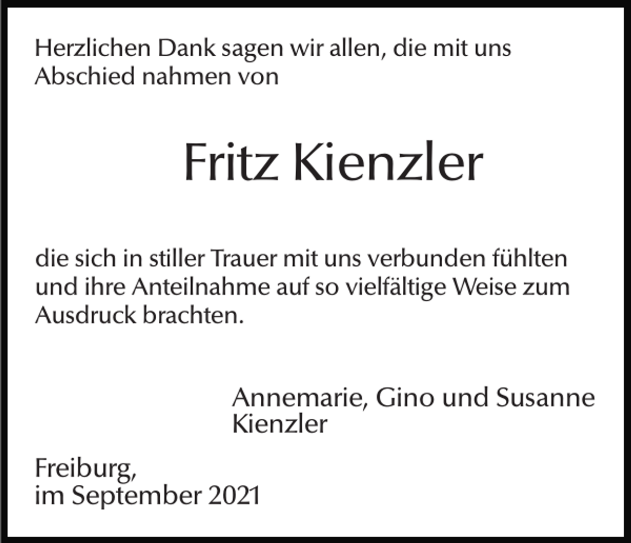 <p>Herzlichen Dank sagen wir allen, die mit uns<br />Abschied nahmen von</p><p>Fritz Kienzler<br />die sich in stiller Trauer mit uns verbunden fühlten<br />und ihre Anteilnahme auf so vielfältige Weise zum<br />Ausdruck brachten.</p><p>Annemarie, Gino und Susanne<br />Kienzler<br />Freiburg,<br />im September 2021</p>
