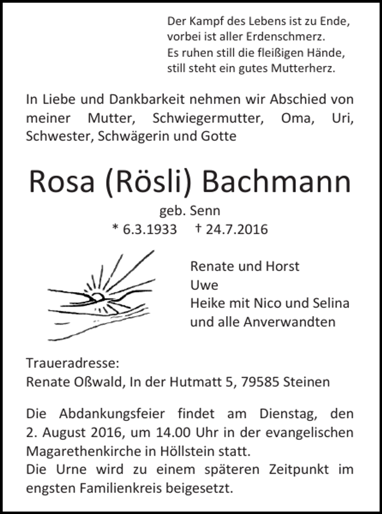 <p>Der Kampf des Lebens ist zu Ende,<br />vorbei ist aller Erdenschmerz.<br />Es ruhen still die fleißigen Hände,<br />still steht ein gutes Mutterherz.</p><p>In Liebe und Dankbarkeit nehmen wir Abschied von<br />meiner Mutter, Schwiegermutter, Oma, Uri,<br />Schwester, Schwägerin und Gotte</p><p>Rosa (Rösli) Bachmann<br />geb. Senn<br />* 6.3.1933 † 24.7.2016<br />Renate und Horst<br />Uwe<br />Heike mit Nico und Selina<br />und alle Anverwandten<br />Traueradresse:<br />Renate Oßwald, In der Hutmatt 5, 79585 Steinen<br />Die Abdankungsfeier findet am Dienstag, den<br />2. August 2016, um 14.00 Uhr in der evangelischen<br />Magarethenkirche in Höllstein statt.<br />Die Urne wird zu einem späteren Zeitpunkt im<br />engsten Familienkreis beigesetzt.</p>