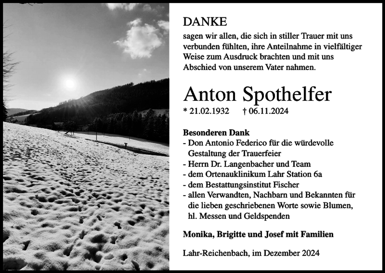 <p>DANKE<br />sagen wir allen, die sich in stiller Trauer mit uns<br />verbunden fühlten, ihre Anteilnahme in vielfältiger<br />Weise zum Ausdruck brachten und mit uns<br />Abschied von unserem Vater nahmen.</p><p>Anton Spothelfer<br />* 21.02.1932</p><p>† 06.11.2024</p><p>Besonderen Dank<br />- Don Antonio Federico für die würdevolle<br />Gestaltung der Trauerfeier<br />- Herrn Dr. Langenbacher und Team<br />- dem Ortenauklinikum Lahr Station 6a<br />- dem Bestattungsinstitut Fischer<br />- allen Verwandten, Nachbarn und Bekannten für<br />die lieben geschriebenen Worte sowie Blumen,<br />hl. Messen und Geldspenden<br />Monika, Brigitte und Josef mit Familien<br />Lahr-Reichenbach, im Dezember 2024</p>