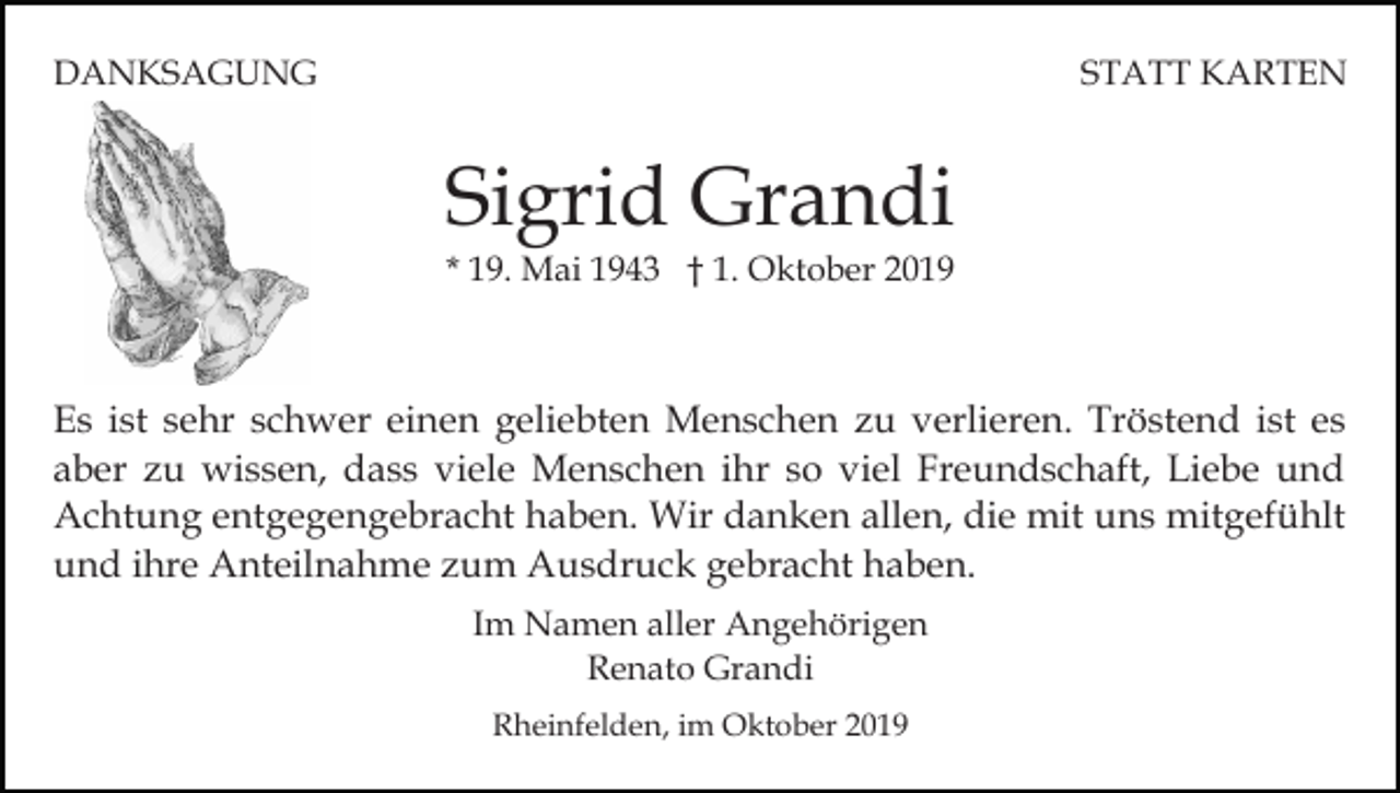 <p>DANKSAGUNG</p><p>STATT KARTEN</p><p>Sigrid Grandi<br />* 19. Mai 1943 † 1. Oktober 2019</p><p>Es ist sehr schwer einen geliebten Menschen zu verlieren. Tröstend ist es<br />aber zu wissen, dass viele Menschen ihr so viel Freundschaft, Liebe und<br />Achtung entgegengebracht haben. Wir danken allen, die mit uns mitgefühlt<br />und ihre Anteilnahme zum Ausdruck gebracht haben.<br />Im Namen aller Angehörigen<br />Renato Grandi<br />Rheinfelden, im Oktober 2019</p>