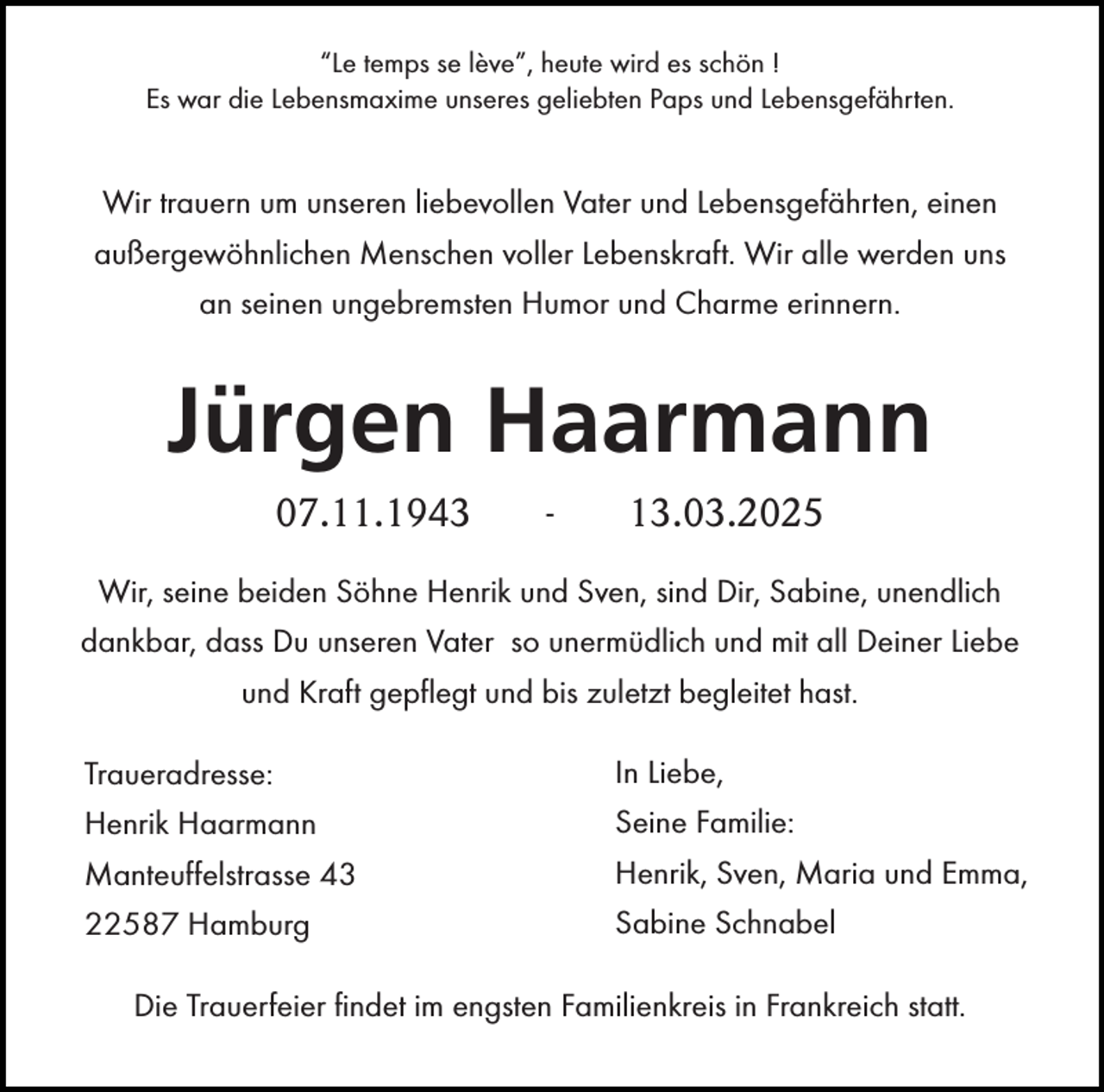 <p>“Le temps se lève”, heute wird es schön !<br />Es war die Lebensmaxime unseres geliebten Paps und Lebensgefährten.</p><p>Wir trauern um unseren liebevollen Vater und Lebensgefährten, einen<br />außergewöhnlichen Menschen voller Lebenskraft. Wir alle werden uns<br />an seinen ungebremsten Humor und Charme erinnern.</p><p>Jürgen Haarmann<br />07.11.1943</p><p>-</p><p>13.03.2025</p><p>Wir, seine beiden Söhne Henrik und Sven, sind Dir, Sabine, unendlich<br />dankbar, dass Du unseren Vater so unermüdlich und mit all Deiner Liebe<br />und Kraft gepflegt und bis zuletzt begleitet hast.<br />Traueradresse:</p><p>In Liebe,</p><p>Henrik Haarmann<br />Manteuffelstrasse 43<br />22587 Hamburg</p><p>Seine Familie:<br />Henrik, Sven, Maria und Emma,<br />Sabine Schnabel</p><p>Die Trauerfeier findet im engsten Familienkreis in Frankreich statt.</p>
