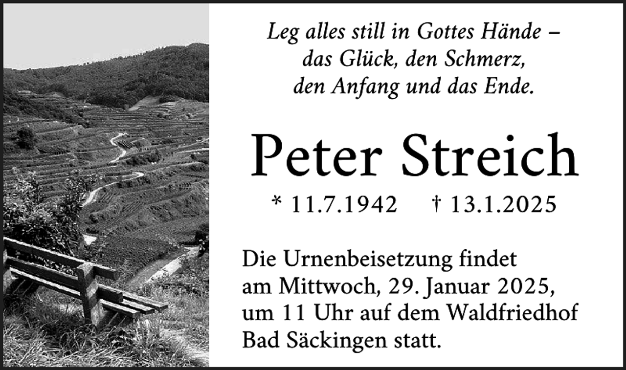 <p>Leg alles still in Gottes Hände –<br />das Glück, den Schmerz,<br />den Anfang und das Ende.</p><p>Peter Streich<br />* 11.7.1942</p><p>† 13.1.2025</p><p>Die Urnenbeisetzung findet<br />am Mittwoch, 29. Januar 2025,<br />um 11 Uhr auf dem Waldfriedhof<br />Bad Säckingen statt.</p>
