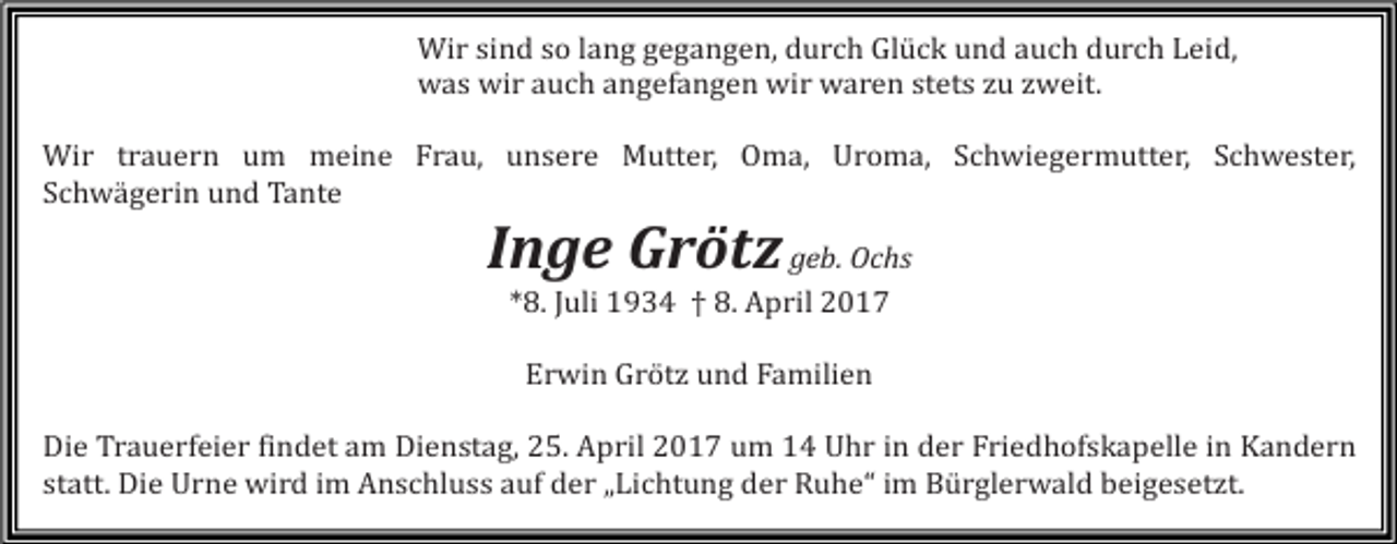 <p>Wir sind so lang gegangen, durch Glück und auch durch Leid,<br />was wir auch angefangen wir waren stets zu zweit.</p><p>Wir trauern um meine Frau, unsere Mutter, Oma, Uroma, Schwiegermutter, Schwester,<br />Schwägerin und Tante</p><p>Inge Grötz geb. Ochs<br />*8. Juli 1934 † 8. April 2017<br />Erwin Grötz und Familien</p><p>Die Trauerfeier findet am Dienstag, 25. April 2017 um 14 Uhr in der Friedhofskapelle in Kandern<br />statt. Die Urne wird im Anschluss auf der „Lichtung der Ruhe“ im Bürglerwald beigesetzt.</p>